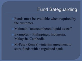 Fund SafeguardingFunds must be available when required by the customerMaintain “unencumbered liquid assets”Examples – Philippines, Indonesia, Malaysia, CambodiaM-Pesa (Kenya) –interim agreement to store funds with a regulated bank