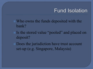  Fund IsolationWho owns the funds deposited with the bank?Is the stored value “pooled” and placed on deposit?Does the jurisdiction have trust account set-up (e.g. Singapore, Malaysia)