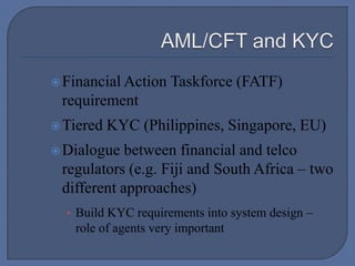  AML/CFT and KYCFinancial Action Taskforce (FATF) requirementTiered KYC (Philippines, Singapore, EU)Dialogue between financial and telco regulators (e.g. Fiji and South Africa – two different approaches)Build KYC requirements into system design – role of agents very important