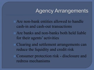  Agency ArrangementsAre non-bank entities allowed to handle cash-in and cash-out transactionsAre banks and non-banks both held liable for their agents’ activitiesClearing and settlement arrangements can reduce the liquidity and credit riskConsumer protection risk - disclosure and redress mechanisms