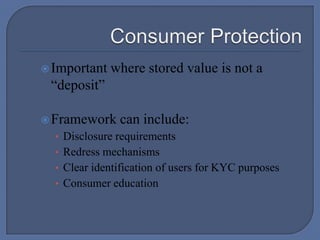 Consumer ProtectionImportant where stored value is not a “deposit”Framework can include:Disclosure requirementsRedress mechanismsClear identification of users for KYC purposesConsumer education