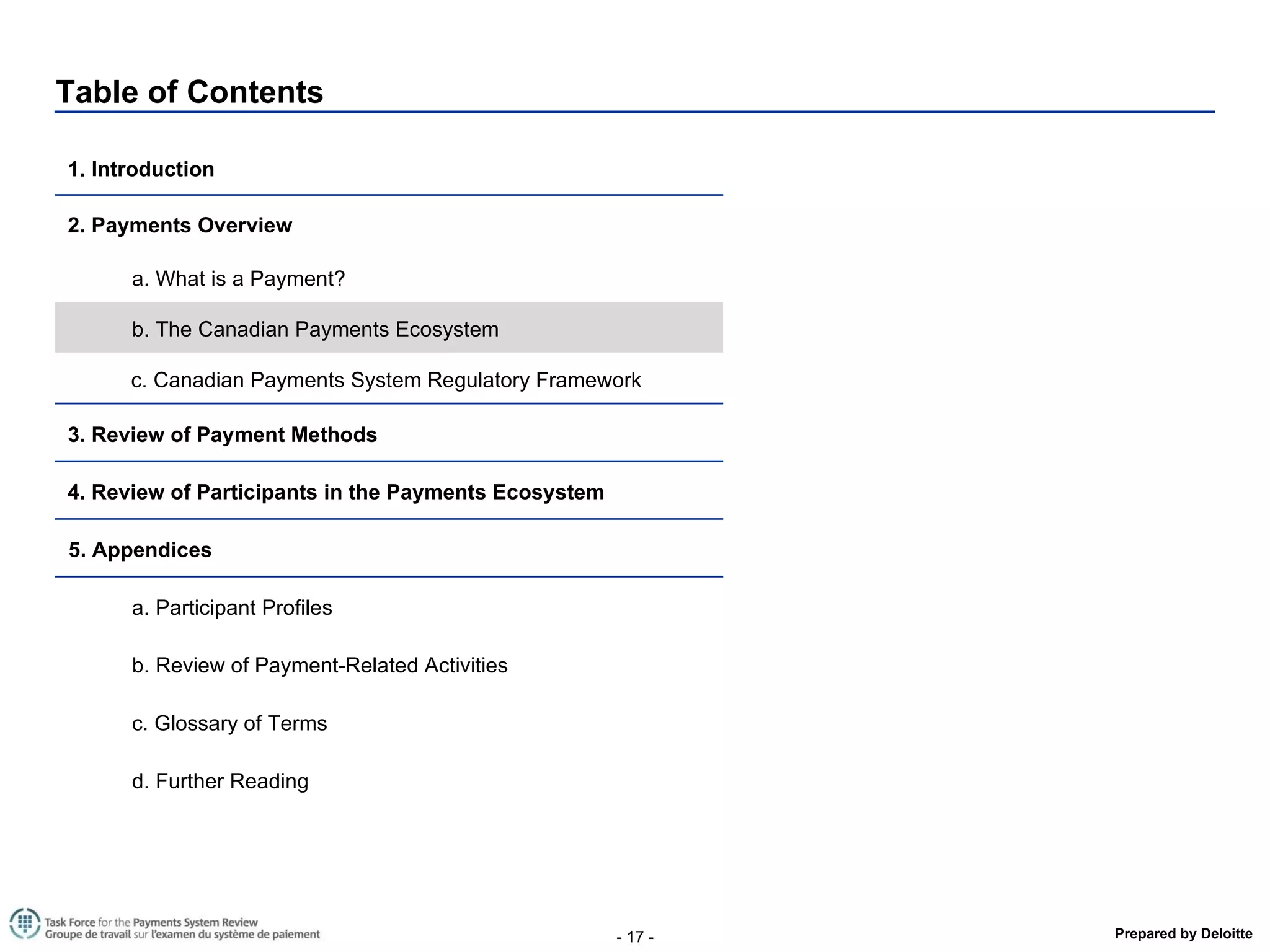 Table of Contents 1. Introduction  2. Payments Overview a. What is a Payment? b. The Canadian Payments Ecosystem  c. Canadian Payments System Regulatory Framework 3. Review of Payment Methods  4. Review of Participants in the Payments Ecosystem  5. Appendices a. Participant Profiles b. Review of Payment-Related Activities  c. Glossary of Terms d. Further Reading 