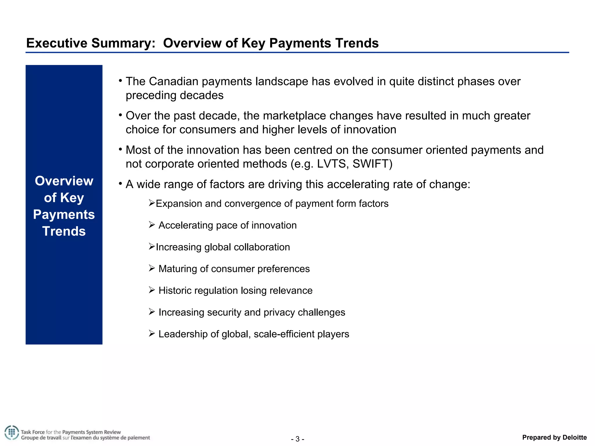 Executive Summary:  Overview of Key Payments Trends Overview of Key Payments Trends The Canadian payments landscape has evolved in quite distinct phases over preceding decades Over the past decade, the marketplace changes have resulted in much greater choice for consumers and higher levels of innovation Most of the innovation has been centred on the consumer oriented payments and not corporate oriented methods (e.g. LVTS, SWIFT) A wide range of factors are driving this accelerating rate of change: Expansion and convergence of payment form factors Accelerating pace of innovation Increasing global collaboration Maturing of consumer preferences Historic regulation losing relevance Increasing security and privacy challenges Leadership of global, scale-efficient players 
