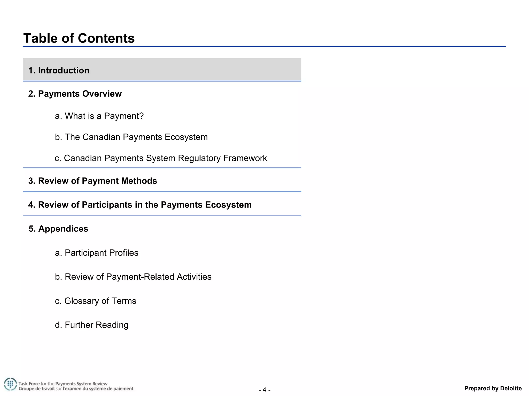 Table of Contents 1. Introduction  2. Payments Overview a. What is a Payment? b. The Canadian Payments Ecosystem  c. Canadian Payments System Regulatory Framework 3. Review of Payment Methods  4. Review of Participants in the Payments Ecosystem  5. Appendices a. Participant Profiles b. Review of Payment-Related Activities  c. Glossary of Terms d. Further Reading 