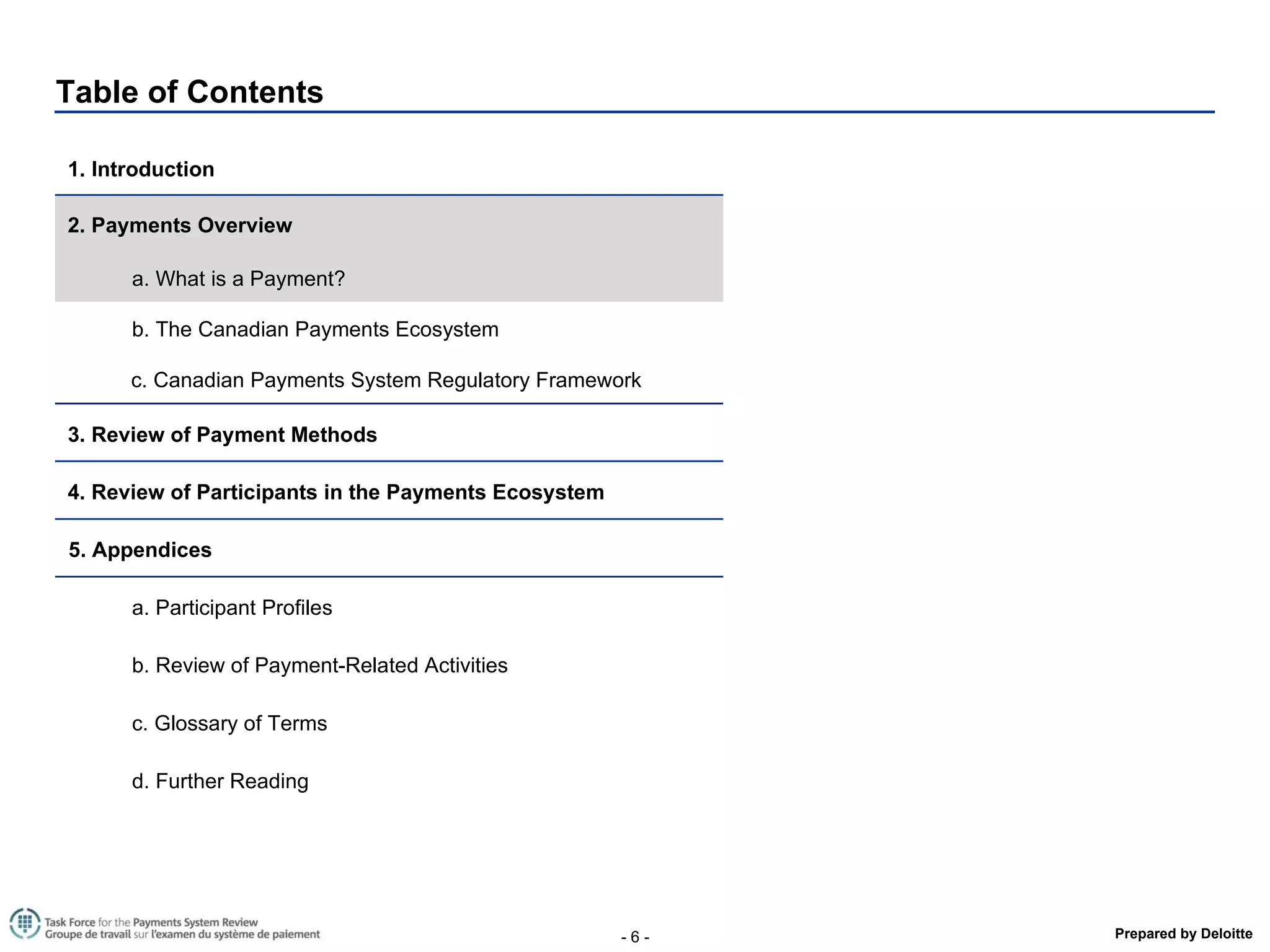 Table of Contents 1. Introduction  2. Payments Overview a. What is a Payment? b. The Canadian Payments Ecosystem  c. Canadian Payments System Regulatory Framework 3. Review of Payment Methods  4. Review of Participants in the Payments Ecosystem  5. Appendices a. Participant Profiles b. Review of Payment-Related Activities  c. Glossary of Terms d. Further Reading 