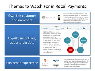 Themes to Watch For in Retail Payments
                                                           Square market approach combines POS
 Own the customer                           +
                                                           for merchants and wallet for consumers.
                                                           This convergence optimizes CRM, enables
                                                           more enhanced loyalty and offer features
  and merchant                                             and frankly creates a nice and sticky
                                                           switching cost for merchants.




                         Big data will become more
                         instrumental in tracking usage
                         and behavior to drive timely
                         and relevant offers to
 Loyalty, incentives,    consumers. First evolution will
                         be at card side, as PMs start
  ads and big data       tying user # to merchant ID
                         and track data on network
                         backend. Next evolution will
                         be at the wallet or POS,
                         tapping into Level III data and
                         tracking consumers across the
                         network backend.



                                                           Technologies that are convenient, easy to
                                                           deploy, easy to understand and make the
Customer experience     Don’t wait in
                        line Payment
                                         Enter my phone
                                                           overall purchasing experience better for
                                                           consumers will be great interim plays
                                          + pin and go –
                                            no wallet!     until NFC goes mainstream.
 