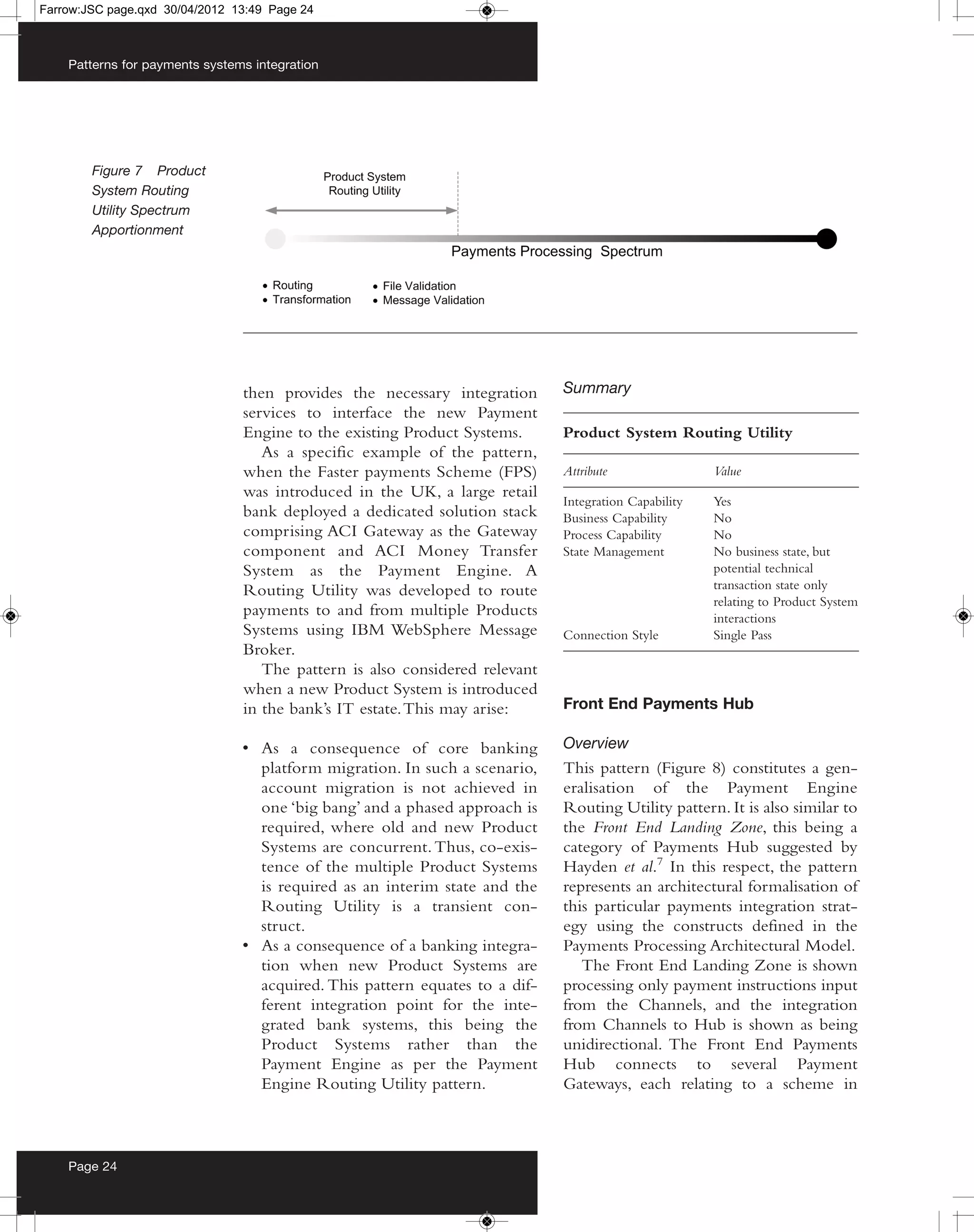 Farrow:JSC page.qxd 30/04/2012 13:49 Page 24



    Patterns for payments systems integration




        Figure 7 Product
        System Routing
        Utility Spectrum
        Apportionment




                                then provides the necessary integration      Summary
                                services to interface the new Payment
                                Engine to the existing Product Systems.      Product System Routing Utility
                                   As a specific example of the pattern,
                                when the Faster payments Scheme (FPS)        Attribute                Value
                                was introduced in the UK, a large retail
                                                                             Integration Capability   Yes
                                bank deployed a dedicated solution stack     Business Capability      No
                                comprising ACI Gateway as the Gateway        Process Capability       No
                                component and ACI Money Transfer             State Management         No business state, but
                                System as the Payment Engine. A                                       potential technical
                                Routing Utility was developed to route                                transaction state only
                                                                                                      relating to Product System
                                payments to and from multiple Products                                interactions
                                Systems using IBM WebSphere Message          Connection Style         Single Pass
                                Broker.
                                   The pattern is also considered relevant
                                when a new Product System is introduced
                                in the bank’s IT estate. This may arise:     Front End Payments Hub

                                • As a consequence of core banking           Overview
                                  platform migration. In such a scenario,    This pattern (Figure 8) constitutes a gen-
                                  account migration is not achieved in       eralisation of the Payment Engine
                                  one ‘big bang’ and a phased approach is    Routing Utility pattern. It is also similar to
                                  required, where old and new Product        the Front End Landing Zone, this being a
                                  Systems are concurrent. Thus, co-exis-     category of Payments Hub suggested by
                                  tence of the multiple Product Systems      Hayden et al.7 In this respect, the pattern
                                  is required as an interim state and the    represents an architectural formalisation of
                                  Routing Utility is a transient con-        this particular payments integration strat-
                                  struct.                                    egy using the constructs defined in the
                                • As a consequence of a banking integra-     Payments Processing Architectural Model.
                                  tion when new Product Systems are             The Front End Landing Zone is shown
                                  acquired. This pattern equates to a dif-   processing only payment instructions input
                                  ferent integration point for the inte-     from the Channels, and the integration
                                  grated bank systems, this being the        from Channels to Hub is shown as being
                                  Product Systems rather than the            unidirectional. The Front End Payments
                                  Payment Engine as per the Payment          Hub connects to several Payment
                                  Engine Routing Utility pattern.            Gateways, each relating to a scheme in



    Page 24
 