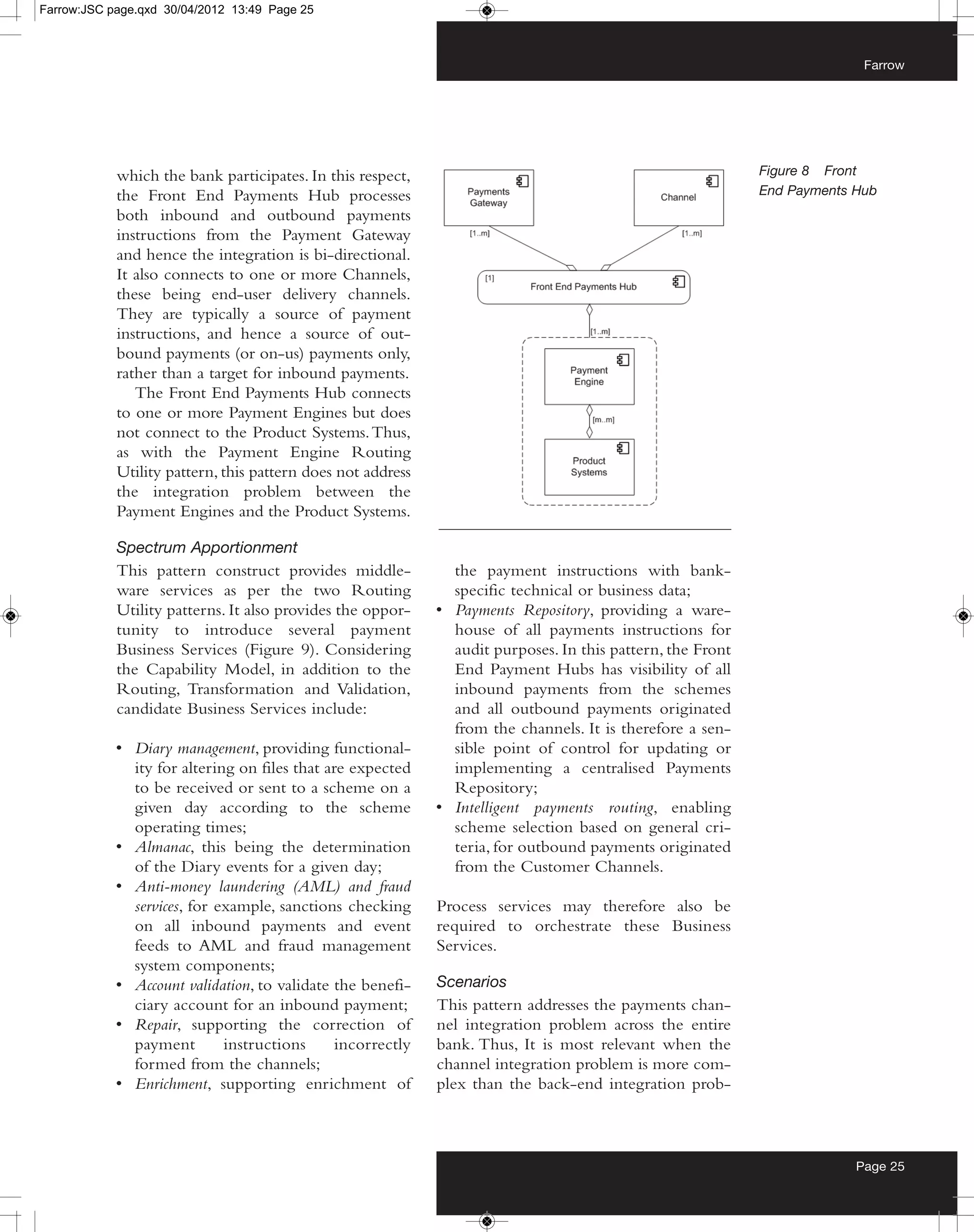 Farrow:JSC page.qxd 30/04/2012 13:49 Page 25



                                                                                                                          Farrow




            which the bank participates. In this respect,                                                   Figure 8 Front
            the Front End Payments Hub processes                                                            End Payments Hub
            both inbound and outbound payments
            instructions from the Payment Gateway
            and hence the integration is bi-directional.
            It also connects to one or more Channels,
            these being end-user delivery channels.
            They are typically a source of payment
            instructions, and hence a source of out-
            bound payments (or on-us) payments only,
            rather than a target for inbound payments.
               The Front End Payments Hub connects
            to one or more Payment Engines but does
            not connect to the Product Systems. Thus,
            as with the Payment Engine Routing
            Utility pattern, this pattern does not address
            the integration problem between the
            Payment Engines and the Product Systems.

            Spectrum Apportionment
            This pattern construct provides middle-            the payment instructions with bank-
            ware services as per the two Routing               specific technical or business data;
            Utility patterns. It also provides the oppor-    • Payments Repository, providing a ware-
            tunity to introduce several payment                house of all payments instructions for
            Business Services (Figure 9). Considering          audit purposes. In this pattern, the Front
            the Capability Model, in addition to the           End Payment Hubs has visibility of all
            Routing, Transformation and Validation,            inbound payments from the schemes
            candidate Business Services include:               and all outbound payments originated
                                                               from the channels. It is therefore a sen-
            • Diary management, providing functional-          sible point of control for updating or
              ity for altering on files that are expected      implementing a centralised Payments
              to be received or sent to a scheme on a          Repository;
              given day according to the scheme              • Intelligent payments routing, enabling
              operating times;                                 scheme selection based on general cri-
            • Almanac, this being the determination            teria, for outbound payments originated
              of the Diary events for a given day;             from the Customer Channels.
            • Anti-money laundering (AML) and fraud
              services, for example, sanctions checking      Process services may therefore also be
              on all inbound payments and event              required to orchestrate these Business
              feeds to AML and fraud management              Services.
              system components;
            • Account validation, to validate the benefi-    Scenarios
              ciary account for an inbound payment;          This pattern addresses the payments chan-
            • Repair, supporting the correction of           nel integration problem across the entire
              payment        instructions      incorrectly   bank. Thus, It is most relevant when the
              formed from the channels;                      channel integration problem is more com-
            • Enrichment, supporting enrichment of           plex than the back-end integration prob-



                                                                                                                         Page 25
 