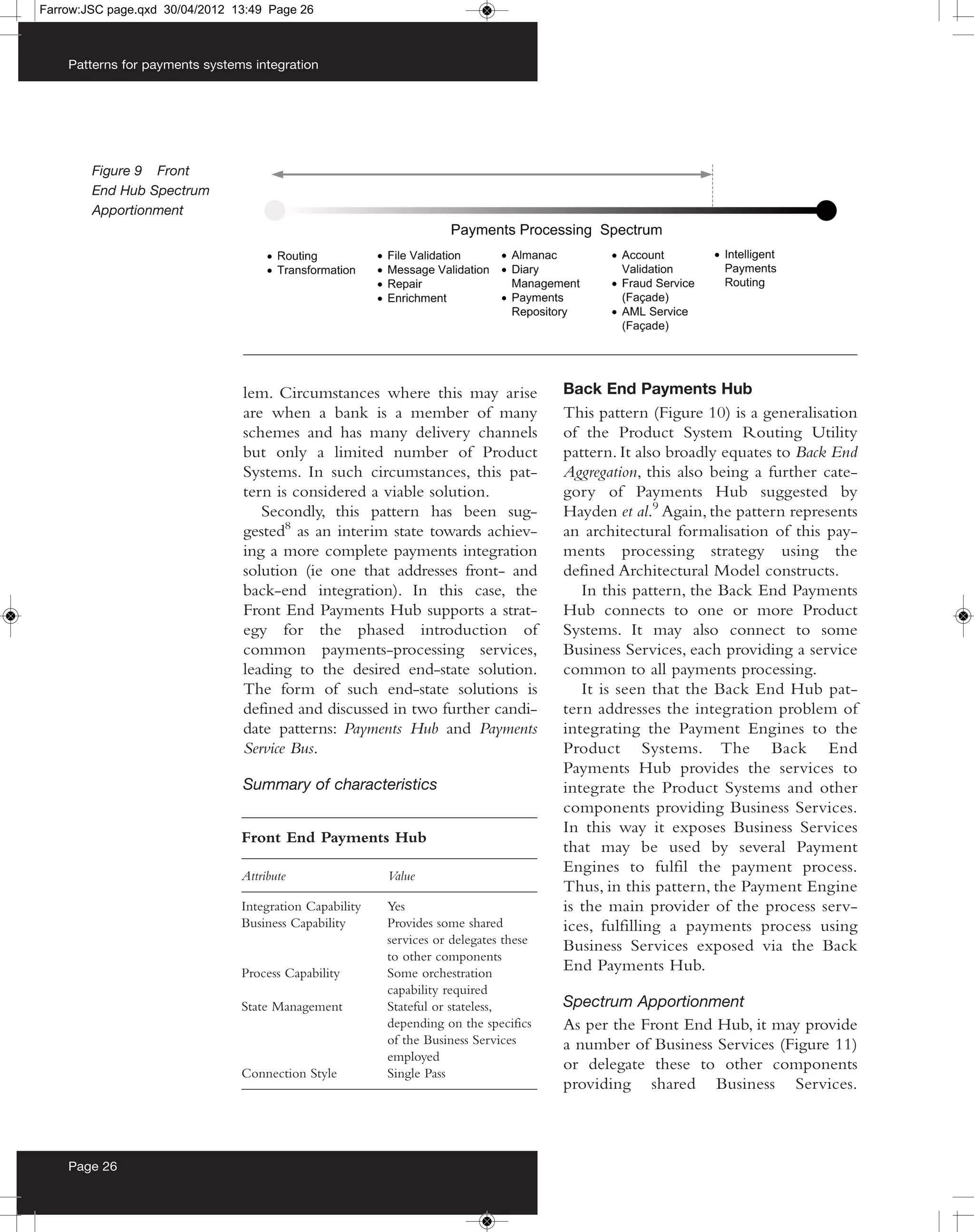 Farrow:JSC page.qxd 30/04/2012 13:49 Page 26



    Patterns for payments systems integration




        Figure 9 Front
        End Hub Spectrum
        Apportionment




                                lem. Circumstances where this may arise                Back End Payments Hub
                                are when a bank is a member of many                    This pattern (Figure 10) is a generalisation
                                schemes and has many delivery channels                 of the Product System Routing Utility
                                but only a limited number of Product                   pattern. It also broadly equates to Back End
                                Systems. In such circumstances, this pat-              Aggregation, this also being a further cate-
                                tern is considered a viable solution.                  gory of Payments Hub suggested by
                                   Secondly, this pattern has been sug-                Hayden et al.9 Again, the pattern represents
                                gested8 as an interim state towards achiev-            an architectural formalisation of this pay-
                                ing a more complete payments integration               ments processing strategy using the
                                solution (ie one that addresses front- and             defined Architectural Model constructs.
                                back-end integration). In this case, the                  In this pattern, the Back End Payments
                                Front End Payments Hub supports a strat-               Hub connects to one or more Product
                                egy for the phased introduction of                     Systems. It may also connect to some
                                common payments-processing services,                   Business Services, each providing a service
                                leading to the desired end-state solution.             common to all payments processing.
                                The form of such end-state solutions is                   It is seen that the Back End Hub pat-
                                defined and discussed in two further candi-            tern addresses the integration problem of
                                date patterns: Payments Hub and Payments               integrating the Payment Engines to the
                                Service Bus.                                           Product Systems. The Back End
                                                                                       Payments Hub provides the services to
                                Summary of characteristics                             integrate the Product Systems and other
                                                                                       components providing Business Services.
                                                                                       In this way it exposes Business Services
                                Front End Payments Hub
                                                                                       that may be used by several Payment
                                                                                       Engines to fulfil the payment process.
                                Attribute                Value
                                                                                       Thus, in this pattern, the Payment Engine
                                Integration Capability   Yes                           is the main provider of the process serv-
                                Business Capability      Provides some shared          ices, fulfilling a payments process using
                                                         services or delegates these   Business Services exposed via the Back
                                                         to other components
                                Process Capability       Some orchestration
                                                                                       End Payments Hub.
                                                         capability required
                                State Management         Stateful or stateless,        Spectrum Apportionment
                                                         depending on the specifics    As per the Front End Hub, it may provide
                                                         of the Business Services      a number of Business Services (Figure 11)
                                                         employed
                                                                                       or delegate these to other components
                                Connection Style         Single Pass
                                                                                       providing shared Business Services.



    Page 26
 