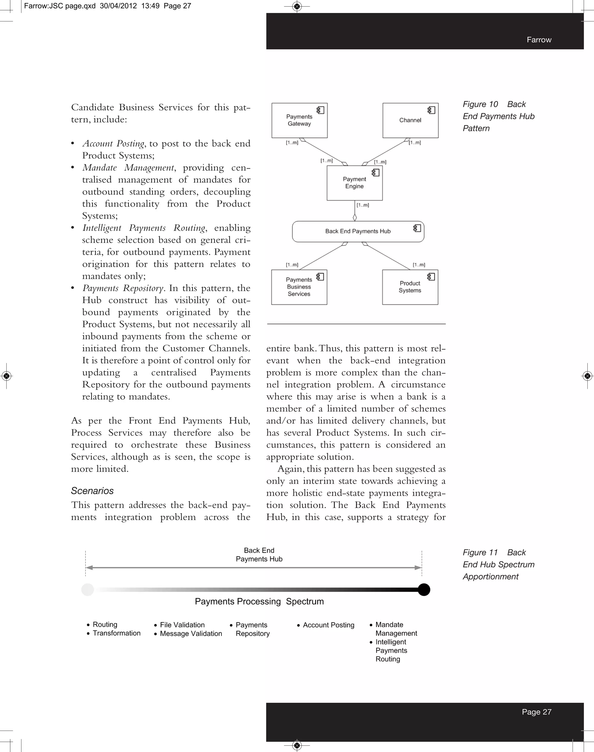 Farrow:JSC page.qxd 30/04/2012 13:49 Page 27



                                                                                                                         Farrow




            Candidate Business Services for this pat-                                                      Figure 10 Back
            tern, include:                                                                                 End Payments Hub
                                                                                                           Pattern
            • Account Posting, to post to the back end
              Product Systems;
            • Mandate Management, providing cen-
              tralised management of mandates for
              outbound standing orders, decoupling
              this functionality from the Product
              Systems;
            • Intelligent Payments Routing, enabling
              scheme selection based on general cri-
              teria, for outbound payments. Payment
              origination for this pattern relates to
              mandates only;
            • Payments Repository. In this pattern, the
              Hub construct has visibility of out-
              bound payments originated by the
              Product Systems, but not necessarily all
              inbound payments from the scheme or
              initiated from the Customer Channels.         entire bank. Thus, this pattern is most rel-
              It is therefore a point of control only for   evant when the back-end integration
              updating a centralised Payments               problem is more complex than the chan-
              Repository for the outbound payments          nel integration problem. A circumstance
              relating to mandates.                         where this may arise is when a bank is a
                                                            member of a limited number of schemes
            As per the Front End Payments Hub,              and/or has limited delivery channels, but
            Process Services may therefore also be          has several Product Systems. In such cir-
            required to orchestrate these Business          cumstances, this pattern is considered an
            Services, although as is seen, the scope is     appropriate solution.
            more limited.                                      Again, this pattern has been suggested as
                                                            only an interim state towards achieving a
            Scenarios                                       more holistic end-state payments integra-
            This pattern addresses the back-end pay-        tion solution. The Back End Payments
            ments integration problem across the            Hub, in this case, supports a strategy for


                                                                                                           Figure 11 Back
                                                                                                           End Hub Spectrum
                                                                                                           Apportionment




                                                                                                                        Page 27
 