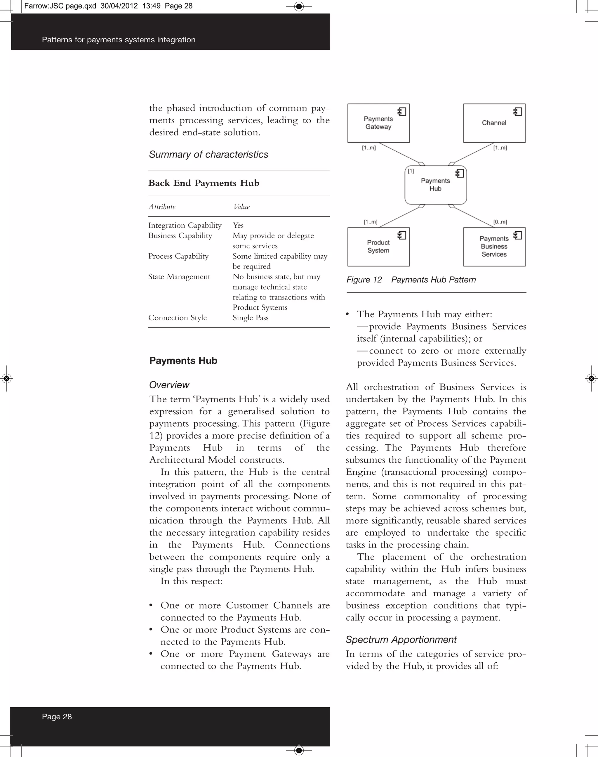 Farrow:JSC page.qxd 30/04/2012 13:49 Page 28



    Patterns for payments systems integration




                                the phased introduction of common pay-
                                ments processing services, leading to the
                                desired end-state solution.

                                Summary of characteristics

                                Back End Payments Hub

                                Attribute                Value

                                Integration Capability   Yes
                                Business Capability      May provide or delegate
                                                         some services
                                Process Capability       Some limited capability may
                                                         be required
                                State Management         No business state, but may      Figure 12   Payments Hub Pattern
                                                         manage technical state
                                                         relating to transactions with
                                                         Product Systems
                                Connection Style         Single Pass                     • The Payments Hub may either:
                                                                                           — provide Payments Business Services
                                                                                           itself (internal capabilities); or
                                                                                           — connect to zero or more externally
                                Payments Hub                                               provided Payments Business Services.

                                Overview                                                 All orchestration of Business Services is
                                The term ‘Payments Hub’ is a widely used                 undertaken by the Payments Hub. In this
                                expression for a generalised solution to                 pattern, the Payments Hub contains the
                                payments processing. This pattern (Figure                aggregate set of Process Services capabili-
                                12) provides a more precise definition of a              ties required to support all scheme pro-
                                Payments Hub in terms of the                             cessing. The Payments Hub therefore
                                Architectural Model constructs.                          subsumes the functionality of the Payment
                                   In this pattern, the Hub is the central               Engine (transactional processing) compo-
                                integration point of all the components                  nents, and this is not required in this pat-
                                involved in payments processing. None of                 tern. Some commonality of processing
                                the components interact without commu-                   steps may be achieved across schemes but,
                                nication through the Payments Hub. All                   more significantly, reusable shared services
                                the necessary integration capability resides             are employed to undertake the specific
                                in the Payments Hub. Connections                         tasks in the processing chain.
                                between the components require only a                       The placement of the orchestration
                                single pass through the Payments Hub.                    capability within the Hub infers business
                                   In this respect:                                      state management, as the Hub must
                                                                                         accommodate and manage a variety of
                                • One or more Customer Channels are                      business exception conditions that typi-
                                  connected to the Payments Hub.                         cally occur in processing a payment.
                                • One or more Product Systems are con-
                                  nected to the Payments Hub.                            Spectrum Apportionment
                                • One or more Payment Gateways are                       In terms of the categories of service pro-
                                  connected to the Payments Hub.                         vided by the Hub, it provides all of:



    Page 28
 