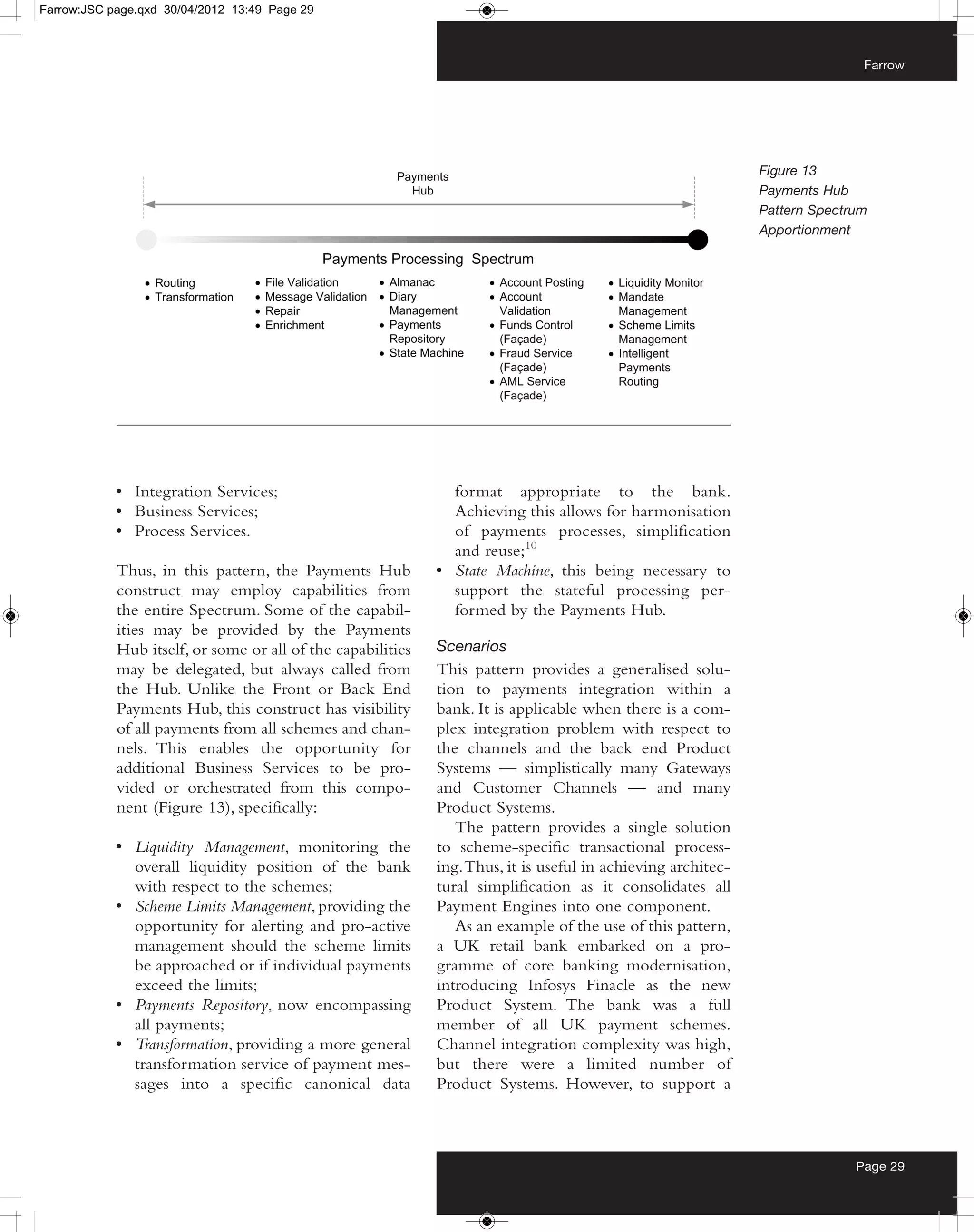 Farrow:JSC page.qxd 30/04/2012 13:49 Page 29



                                                                                                                             Farrow




                                                                                                              Figure 13
                                                                                                              Payments Hub
                                                                                                              Pattern Spectrum
                                                                                                              Apportionment




            • Integration Services;                            format appropriate to the bank.
            • Business Services;                               Achieving this allows for harmonisation
            • Process Services.                                of payments processes, simplification
                                                               and reuse;10
            Thus, in this pattern, the Payments Hub          • State Machine, this being necessary to
            construct may employ capabilities from             support the stateful processing per-
            the entire Spectrum. Some of the capabil-          formed by the Payments Hub.
            ities may be provided by the Payments
            Hub itself, or some or all of the capabilities   Scenarios
            may be delegated, but always called from         This pattern provides a generalised solu-
            the Hub. Unlike the Front or Back End            tion to payments integration within a
            Payments Hub, this construct has visibility      bank. It is applicable when there is a com-
            of all payments from all schemes and chan-       plex integration problem with respect to
            nels. This enables the opportunity for           the channels and the back end Product
            additional Business Services to be pro-          Systems — simplistically many Gateways
            vided or orchestrated from this compo-           and Customer Channels — and many
            nent (Figure 13), specifically:                  Product Systems.
                                                                The pattern provides a single solution
            • Liquidity Management, monitoring the           to scheme-specific transactional process-
              overall liquidity position of the bank         ing. Thus, it is useful in achieving architec-
              with respect to the schemes;                   tural simplification as it consolidates all
            • Scheme Limits Management, providing the        Payment Engines into one component.
              opportunity for alerting and pro-active           As an example of the use of this pattern,
              management should the scheme limits            a UK retail bank embarked on a pro-
              be approached or if individual payments        gramme of core banking modernisation,
              exceed the limits;                             introducing Infosys Finacle as the new
            • Payments Repository, now encompassing          Product System. The bank was a full
              all payments;                                  member of all UK payment schemes.
            • Transformation, providing a more general       Channel integration complexity was high,
              transformation service of payment mes-         but there were a limited number of
              sages into a specific canonical data           Product Systems. However, to support a



                                                                                                                            Page 29
 
