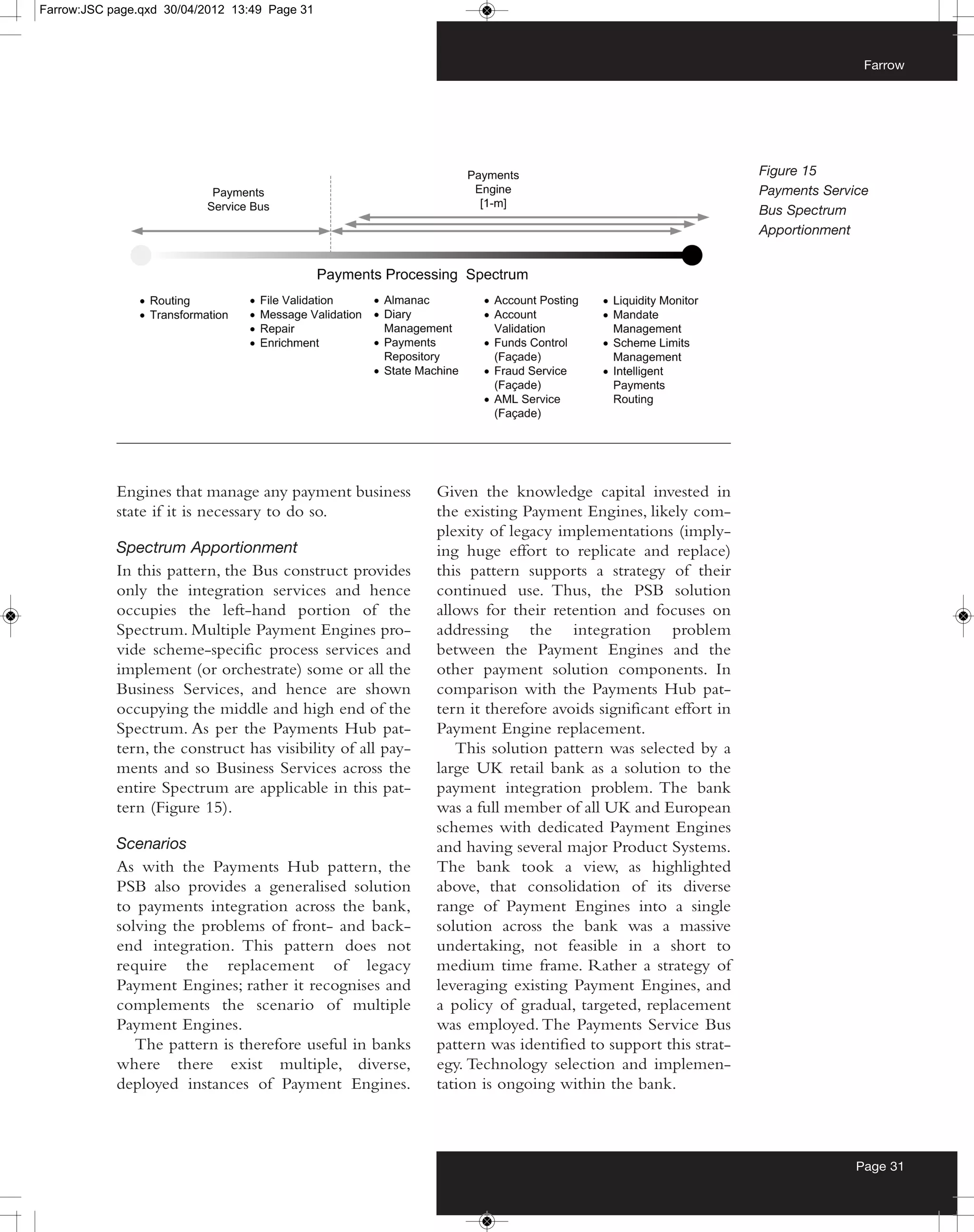 Farrow:JSC page.qxd 30/04/2012 13:49 Page 31



                                                                                                                             Farrow




                                                                                                              Figure 15
                                                                                                              Payments Service
                                                                                                              Bus Spectrum
                                                                                                              Apportionment




            Engines that manage any payment business         Given the knowledge capital invested in
            state if it is necessary to do so.               the existing Payment Engines, likely com-
                                                             plexity of legacy implementations (imply-
            Spectrum Apportionment                           ing huge effort to replicate and replace)
            In this pattern, the Bus construct provides      this pattern supports a strategy of their
            only the integration services and hence          continued use. Thus, the PSB solution
            occupies the left-hand portion of the            allows for their retention and focuses on
            Spectrum. Multiple Payment Engines pro-          addressing the integration problem
            vide scheme-specific process services and        between the Payment Engines and the
            implement (or orchestrate) some or all the       other payment solution components. In
            Business Services, and hence are shown           comparison with the Payments Hub pat-
            occupying the middle and high end of the         tern it therefore avoids significant effort in
            Spectrum. As per the Payments Hub pat-           Payment Engine replacement.
            tern, the construct has visibility of all pay-      This solution pattern was selected by a
            ments and so Business Services across the        large UK retail bank as a solution to the
            entire Spectrum are applicable in this pat-      payment integration problem. The bank
            tern (Figure 15).                                was a full member of all UK and European
                                                             schemes with dedicated Payment Engines
            Scenarios                                        and having several major Product Systems.
            As with the Payments Hub pattern, the            The bank took a view, as highlighted
            PSB also provides a generalised solution         above, that consolidation of its diverse
            to payments integration across the bank,         range of Payment Engines into a single
            solving the problems of front- and back-         solution across the bank was a massive
            end integration. This pattern does not           undertaking, not feasible in a short to
            require the replacement of legacy                medium time frame. Rather a strategy of
            Payment Engines; rather it recognises and        leveraging existing Payment Engines, and
            complements the scenario of multiple             a policy of gradual, targeted, replacement
            Payment Engines.                                 was employed. The Payments Service Bus
               The pattern is therefore useful in banks      pattern was identified to support this strat-
            where there exist multiple, diverse,             egy. Technology selection and implemen-
            deployed instances of Payment Engines.           tation is ongoing within the bank.



                                                                                                                            Page 31
 