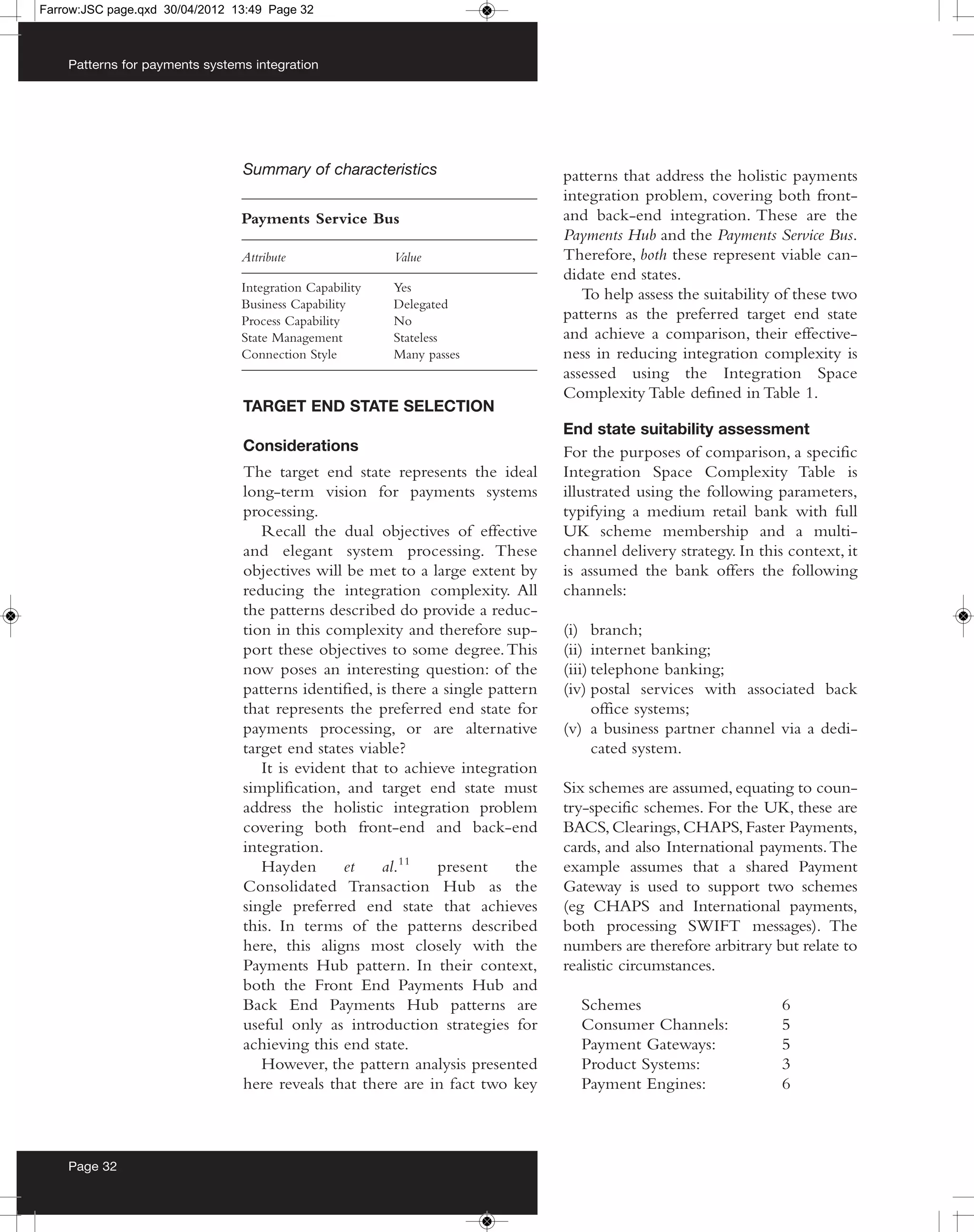Farrow:JSC page.qxd 30/04/2012 13:49 Page 32



    Patterns for payments systems integration




                                Summary of characteristics                       patterns that address the holistic payments
                                                                                 integration problem, covering both front-
                                Payments Service Bus                             and back-end integration. These are the
                                                                                 Payments Hub and the Payments Service Bus.
                                Attribute                Value                   Therefore, both these represent viable can-
                                                                                 didate end states.
                                Integration Capability   Yes
                                                                                    To help assess the suitability of these two
                                Business Capability      Delegated
                                Process Capability       No                      patterns as the preferred target end state
                                State Management         Stateless               and achieve a comparison, their effective-
                                Connection Style         Many passes             ness in reducing integration complexity is
                                                                                 assessed using the Integration Space
                                                                                 Complexity Table defined in Table 1.
                                TARGET END STATE SELECTION
                                                                                 End state suitability assessment
                                Considerations                                   For the purposes of comparison, a specific
                                The target end state represents the ideal        Integration Space Complexity Table is
                                long-term vision for payments systems            illustrated using the following parameters,
                                processing.                                      typifying a medium retail bank with full
                                   Recall the dual objectives of effective       UK scheme membership and a multi-
                                and elegant system processing. These             channel delivery strategy. In this context, it
                                objectives will be met to a large extent by      is assumed the bank offers the following
                                reducing the integration complexity. All         channels:
                                the patterns described do provide a reduc-
                                tion in this complexity and therefore sup-       (i) branch;
                                port these objectives to some degree. This       (ii) internet banking;
                                now poses an interesting question: of the        (iii) telephone banking;
                                patterns identified, is there a single pattern   (iv) postal services with associated back
                                that represents the preferred end state for            office systems;
                                payments processing, or are alternative          (v) a business partner channel via a dedi-
                                target end states viable?                              cated system.
                                   It is evident that to achieve integration
                                simplification, and target end state must        Six schemes are assumed, equating to coun-
                                address the holistic integration problem         try-specific schemes. For the UK, these are
                                covering both front-end and back-end             BACS, Clearings, CHAPS, Faster Payments,
                                integration.                                     cards, and also International payments. The
                                   Hayden       et    al.11    present     the   example assumes that a shared Payment
                                Consolidated Transaction Hub as the              Gateway is used to support two schemes
                                single preferred end state that achieves         (eg CHAPS and International payments,
                                this. In terms of the patterns described         both processing SWIFT messages). The
                                here, this aligns most closely with the          numbers are therefore arbitrary but relate to
                                Payments Hub pattern. In their context,          realistic circumstances.
                                both the Front End Payments Hub and
                                Back End Payments Hub patterns are                 Schemes                         6
                                useful only as introduction strategies for         Consumer Channels:              5
                                achieving this end state.                          Payment Gateways:               5
                                   However, the pattern analysis presented         Product Systems:                3
                                here reveals that there are in fact two key        Payment Engines:                6



    Page 32
 