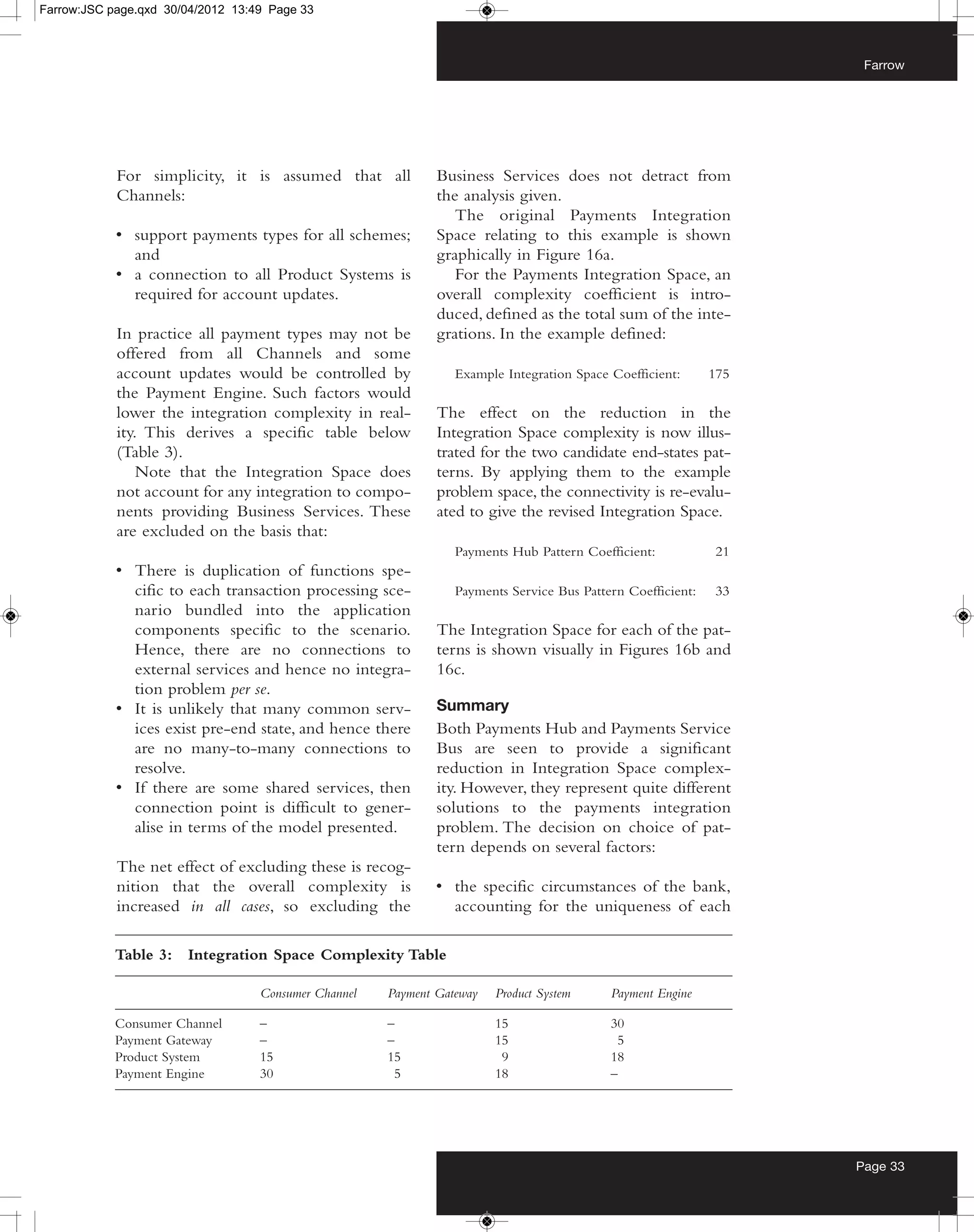 Farrow:JSC page.qxd 30/04/2012 13:49 Page 33



                                                                                                                    Farrow




            For simplicity, it is assumed that all            Business Services does not detract from
            Channels:                                         the analysis given.
                                                                 The original Payments Integration
            • support payments types for all schemes;         Space relating to this example is shown
              and                                             graphically in Figure 16a.
            • a connection to all Product Systems is             For the Payments Integration Space, an
              required for account updates.                   overall complexity coefficient is intro-
                                                              duced, defined as the total sum of the inte-
            In practice all payment types may not be          grations. In the example defined:
            offered from all Channels and some
            account updates would be controlled by               Example Integration Space Coefficient:      175
            the Payment Engine. Such factors would
            lower the integration complexity in real-         The effect on the reduction in the
            ity. This derives a specific table below          Integration Space complexity is now illus-
            (Table 3).                                        trated for the two candidate end-states pat-
                Note that the Integration Space does          terns. By applying them to the example
            not account for any integration to compo-         problem space, the connectivity is re-evalu-
            nents providing Business Services. These          ated to give the revised Integration Space.
            are excluded on the basis that:
                                                                 Payments Hub Pattern Coefficient:           21
            • There is duplication of functions spe-
              cific to each transaction processing sce-          Payments Service Bus Pattern Coefficient:   33
              nario bundled into the application
              components specific to the scenario.            The Integration Space for each of the pat-
              Hence, there are no connections to              terns is shown visually in Figures 16b and
              external services and hence no integra-         16c.
              tion problem per se.
            • It is unlikely that many common serv-           Summary
              ices exist pre-end state, and hence there       Both Payments Hub and Payments Service
              are no many-to-many connections to              Bus are seen to provide a significant
              resolve.                                        reduction in Integration Space complex-
            • If there are some shared services, then         ity. However, they represent quite different
              connection point is difficult to gener-         solutions to the payments integration
              alise in terms of the model presented.          problem. The decision on choice of pat-
                                                              tern depends on several factors:
            The net effect of excluding these is recog-
            nition that the overall complexity is             • the specific circumstances of the bank,
            increased in all cases, so excluding the            accounting for the uniqueness of each

            Table 3:   Integration Space Complexity Table

                                   Consumer Channel   Payment Gateway   Product System     Payment Engine

            Consumer Channel       –                  –                 15                 30
            Payment Gateway        –                  –                 15                  5
            Product System         15                 15                 9                 18
            Payment Engine         30                  5                18                 –




                                                                                                                   Page 33
 