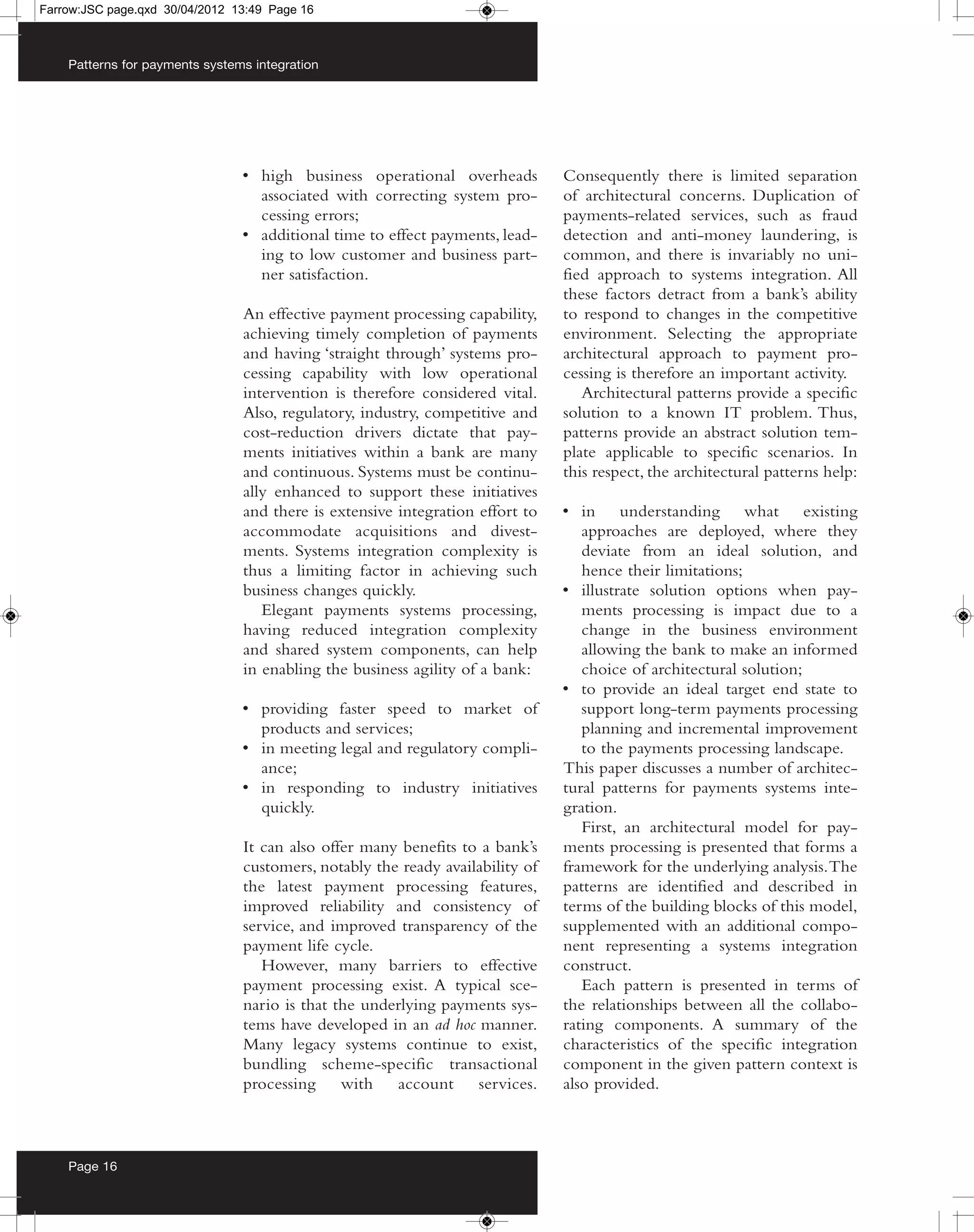 Farrow:JSC page.qxd 30/04/2012 13:49 Page 16



    Patterns for payments systems integration




                                • high business operational overheads          Consequently there is limited separation
                                  associated with correcting system pro-       of architectural concerns. Duplication of
                                  cessing errors;                              payments-related services, such as fraud
                                • additional time to effect payments, lead-    detection and anti-money laundering, is
                                  ing to low customer and business part-       common, and there is invariably no uni-
                                  ner satisfaction.                            fied approach to systems integration. All
                                                                               these factors detract from a bank’s ability
                                An effective payment processing capability,    to respond to changes in the competitive
                                achieving timely completion of payments        environment. Selecting the appropriate
                                and having ‘straight through’ systems pro-     architectural approach to payment pro-
                                cessing capability with low operational        cessing is therefore an important activity.
                                intervention is therefore considered vital.       Architectural patterns provide a specific
                                Also, regulatory, industry, competitive and    solution to a known IT problem. Thus,
                                cost-reduction drivers dictate that pay-       patterns provide an abstract solution tem-
                                ments initiatives within a bank are many       plate applicable to specific scenarios. In
                                and continuous. Systems must be continu-       this respect, the architectural patterns help:
                                ally enhanced to support these initiatives
                                and there is extensive integration effort to   • in understanding what existing
                                accommodate acquisitions and divest-              approaches are deployed, where they
                                ments. Systems integration complexity is          deviate from an ideal solution, and
                                thus a limiting factor in achieving such          hence their limitations;
                                business changes quickly.                      • illustrate solution options when pay-
                                   Elegant payments systems processing,           ments processing is impact due to a
                                having reduced integration complexity             change in the business environment
                                and shared system components, can help            allowing the bank to make an informed
                                in enabling the business agility of a bank:       choice of architectural solution;
                                                                               • to provide an ideal target end state to
                                • providing faster speed to market of             support long-term payments processing
                                  products and services;                          planning and incremental improvement
                                • in meeting legal and regulatory compli-         to the payments processing landscape.
                                  ance;                                        This paper discusses a number of architec-
                                • in responding to industry initiatives        tural patterns for payments systems inte-
                                  quickly.                                     gration.
                                                                                  First, an architectural model for pay-
                                It can also offer many benefits to a bank’s    ments processing is presented that forms a
                                customers, notably the ready availability of   framework for the underlying analysis. The
                                the latest payment processing features,        patterns are identified and described in
                                improved reliability and consistency of        terms of the building blocks of this model,
                                service, and improved transparency of the      supplemented with an additional compo-
                                payment life cycle.                            nent representing a systems integration
                                   However, many barriers to effective         construct.
                                payment processing exist. A typical sce-          Each pattern is presented in terms of
                                nario is that the underlying payments sys-     the relationships between all the collabo-
                                tems have developed in an ad hoc manner.       rating components. A summary of the
                                Many legacy systems continue to exist,         characteristics of the specific integration
                                bundling scheme-specific transactional         component in the given pattern context is
                                processing     with   account     services.    also provided.



    Page 16
 