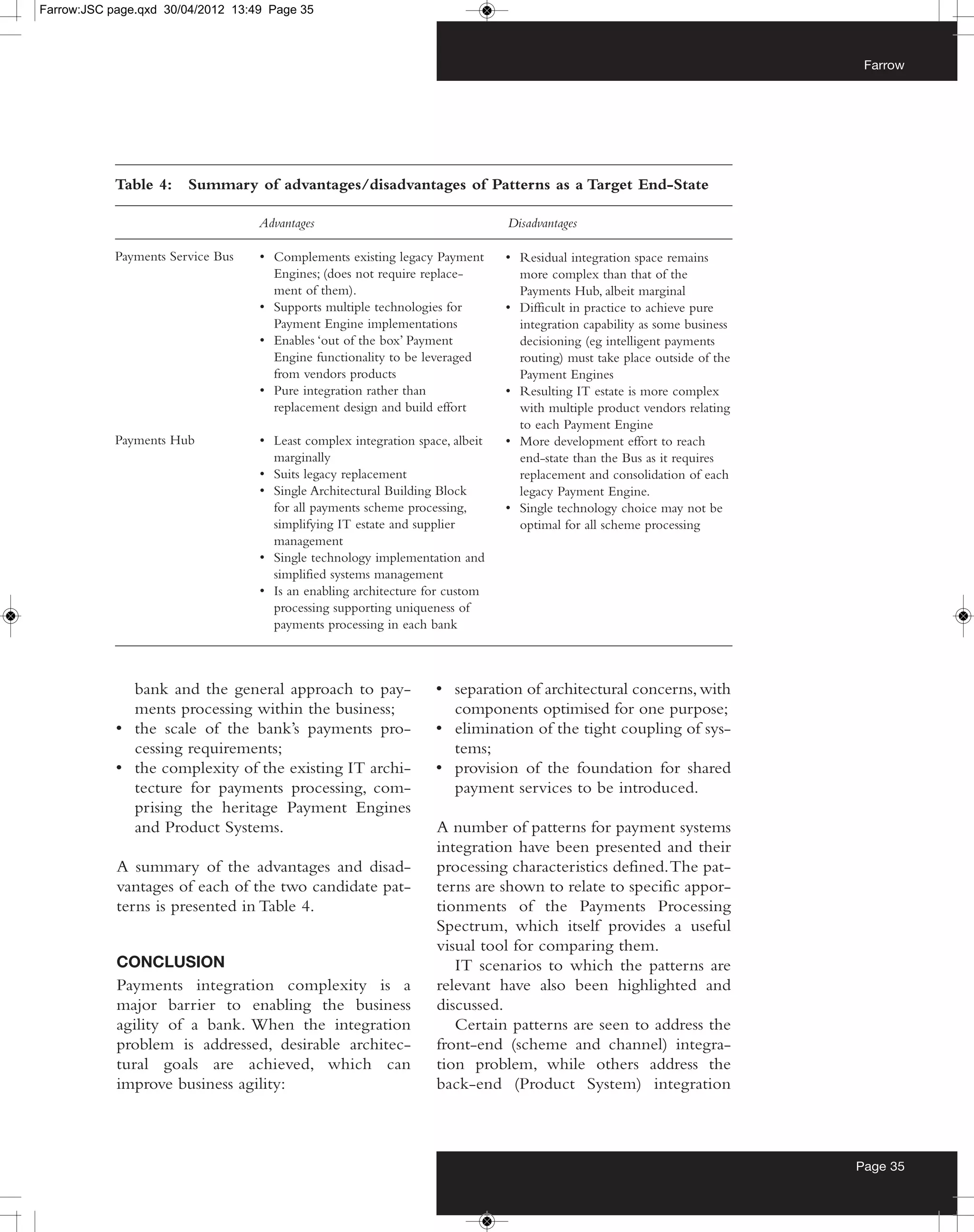 Farrow:JSC page.qxd 30/04/2012 13:49 Page 35



                                                                                                                            Farrow




            Table 4:    Summary of advantages/disadvantages of Patterns as a Target End-State

                                   Advantages                                  Disadvantages

            Payments Service Bus   • Complements existing legacy Payment       • Residual integration space remains
                                     Engines; (does not require replace-         more complex than that of the
                                     ment of them).                              Payments Hub, albeit marginal
                                   • Supports multiple technologies for        • Difficult in practice to achieve pure
                                     Payment Engine implementations              integration capability as some business
                                   • Enables ‘out of the box’ Payment            decisioning (eg intelligent payments
                                     Engine functionality to be leveraged        routing) must take place outside of the
                                     from vendors products                       Payment Engines
                                   • Pure integration rather than              • Resulting IT estate is more complex
                                     replacement design and build effort         with multiple product vendors relating
                                                                                 to each Payment Engine
            Payments Hub           • Least complex integration space, albeit   • More development effort to reach
                                     marginally                                  end-state than the Bus as it requires
                                   • Suits legacy replacement                    replacement and consolidation of each
                                   • Single Architectural Building Block         legacy Payment Engine.
                                     for all payments scheme processing,       • Single technology choice may not be
                                     simplifying IT estate and supplier          optimal for all scheme processing
                                     management
                                   • Single technology implementation and
                                     simplified systems management
                                   • Is an enabling architecture for custom
                                     processing supporting uniqueness of
                                     payments processing in each bank



              bank and the general approach to pay-                • separation of architectural concerns, with
              ments processing within the business;                  components optimised for one purpose;
            • the scale of the bank’s payments pro-                • elimination of the tight coupling of sys-
              cessing requirements;                                  tems;
            • the complexity of the existing IT archi-             • provision of the foundation for shared
              tecture for payments processing, com-                  payment services to be introduced.
              prising the heritage Payment Engines
              and Product Systems.                                 A number of patterns for payment systems
                                                                   integration have been presented and their
            A summary of the advantages and disad-                 processing characteristics defined. The pat-
            vantages of each of the two candidate pat-             terns are shown to relate to specific appor-
            terns is presented in Table 4.                         tionments of the Payments Processing
                                                                   Spectrum, which itself provides a useful
                                                                   visual tool for comparing them.
            CONCLUSION                                                IT scenarios to which the patterns are
            Payments integration complexity is a                   relevant have also been highlighted and
            major barrier to enabling the business                 discussed.
            agility of a bank. When the integration                   Certain patterns are seen to address the
            problem is addressed, desirable architec-              front-end (scheme and channel) integra-
            tural goals are achieved, which can                    tion problem, while others address the
            improve business agility:                              back-end (Product System) integration



                                                                                                                           Page 35
 