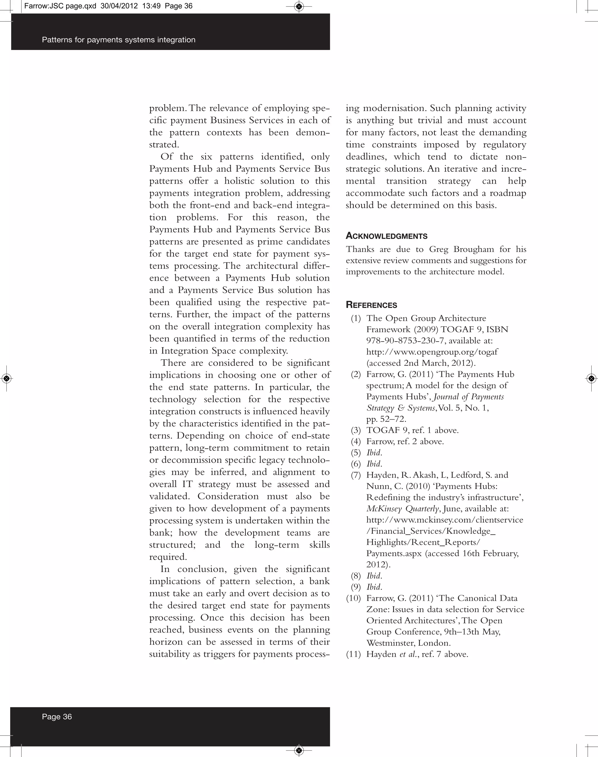 Farrow:JSC page.qxd 30/04/2012 13:49 Page 36



    Patterns for payments systems integration




                                problem. The relevance of employing spe-        ing modernisation. Such planning activity
                                cific payment Business Services in each of      is anything but trivial and must account
                                the pattern contexts has been demon-            for many factors, not least the demanding
                                strated.                                        time constraints imposed by regulatory
                                   Of the six patterns identified, only         deadlines, which tend to dictate non-
                                Payments Hub and Payments Service Bus           strategic solutions. An iterative and incre-
                                patterns offer a holistic solution to this      mental transition strategy can help
                                payments integration problem, addressing        accommodate such factors and a roadmap
                                both the front-end and back-end integra-        should be determined on this basis.
                                tion problems. For this reason, the
                                Payments Hub and Payments Service Bus
                                                                                ACKNOWLEDGMENTS
                                patterns are presented as prime candidates
                                for the target end state for payment sys-       Thanks are due to Greg Brougham for his
                                                                                extensive review comments and suggestions for
                                tems processing. The architectural differ-
                                                                                improvements to the architecture model.
                                ence between a Payments Hub solution
                                and a Payments Service Bus solution has
                                been qualified using the respective pat-        REFERENCES
                                terns. Further, the impact of the patterns       (1) The Open Group Architecture
                                on the overall integration complexity has            Framework (2009) TOGAF 9, ISBN
                                been quantified in terms of the reduction            978-90-8753-230-7, available at:
                                in Integration Space complexity.                     http://www.opengroup.org/togaf
                                   There are considered to be significant            (accessed 2nd March, 2012).
                                implications in choosing one or other of         (2) Farrow, G. (2011) ‘The Payments Hub
                                the end state patterns. In particular, the           spectrum; A model for the design of
                                technology selection for the respective              Payments Hubs’, Journal of Payments
                                integration constructs is influenced heavily         Strategy & Systems, Vol. 5, No. 1,
                                by the characteristics identified in the pat-        pp. 52–72.
                                                                                 (3) TOGAF 9, ref. 1 above.
                                terns. Depending on choice of end-state
                                                                                 (4) Farrow, ref. 2 above.
                                pattern, long-term commitment to retain          (5) Ibid.
                                or decommission specific legacy technolo-        (6) Ibid.
                                gies may be inferred, and alignment to           (7) Hayden, R. Akash, L, Ledford, S. and
                                overall IT strategy must be assessed and             Nunn, C. (2010) ‘Payments Hubs:
                                validated. Consideration must also be                Redefining the industry’s infrastructure’,
                                given to how development of a payments               McKinsey Quarterly, June, available at:
                                processing system is undertaken within the           http://www.mckinsey.com/clientservice
                                bank; how the development teams are                  /Financial_Services/Knowledge_
                                structured; and the long-term skills                 Highlights/Recent_Reports/
                                required.                                            Payments.aspx (accessed 16th February,
                                   In conclusion, given the significant              2012).
                                                                                 (8) Ibid.
                                implications of pattern selection, a bank
                                                                                 (9) Ibid.
                                must take an early and overt decision as to     (10) Farrow, G. (2011) ‘The Canonical Data
                                the desired target end state for payments            Zone: Issues in data selection for Service
                                processing. Once this decision has been              Oriented Architectures’, The Open
                                reached, business events on the planning             Group Conference, 9th–13th May,
                                horizon can be assessed in terms of their            Westminster, London.
                                suitability as triggers for payments process-   (11) Hayden et al., ref. 7 above.




    Page 36
 