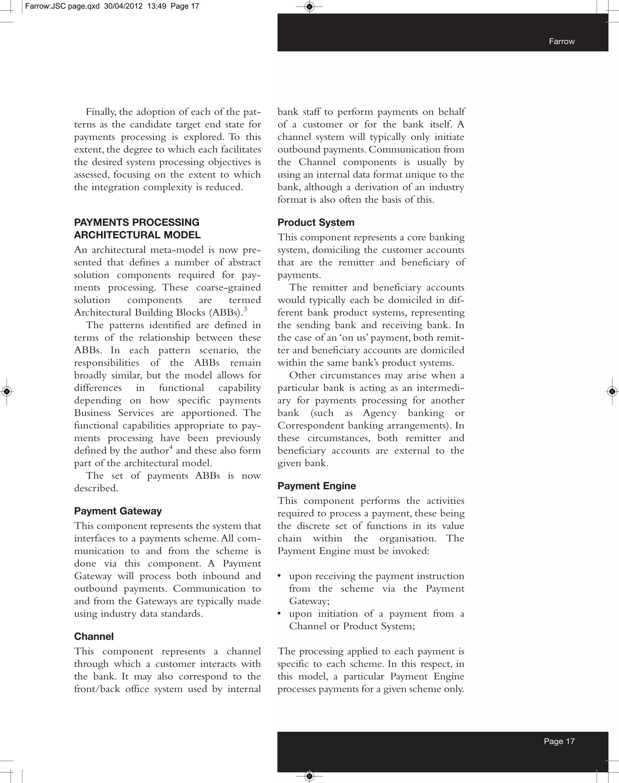 Farrow:JSC page.qxd 30/04/2012 13:49 Page 17



                                                                                                           Farrow




               Finally, the adoption of each of the pat-   bank staff to perform payments on behalf
            terns as the candidate target end state for    of a customer or for the bank itself. A
            payments processing is explored. To this       channel system will typically only initiate
            extent, the degree to which each facilitates   outbound payments. Communication from
            the desired system processing objectives is    the Channel components is usually by
            assessed, focusing on the extent to which      using an internal data format unique to the
            the integration complexity is reduced.         bank, although a derivation of an industry
                                                           format is also often the basis of this.

            PAYMENTS PROCESSING                            Product System
            ARCHITECTURAL MODEL                            This component represents a core banking
            An architectural meta-model is now pre-        system, domiciling the customer accounts
            sented that defines a number of abstract       that are the remitter and beneficiary of
            solution components required for pay-          payments.
            ments processing. These coarse-grained            The remitter and beneficiary accounts
            solution     components      are    termed     would typically each be domiciled in dif-
            Architectural Building Blocks (ABBs).3         ferent bank product systems, representing
               The patterns identified are defined in      the sending bank and receiving bank. In
            terms of the relationship between these        the case of an ‘on us’ payment, both remit-
            ABBs. In each pattern scenario, the            ter and beneficiary accounts are domiciled
            responsibilities of the ABBs remain            within the same bank’s product systems.
            broadly similar, but the model allows for         Other circumstances may arise when a
            differences in functional capability           particular bank is acting as an intermedi-
            depending on how specific payments             ary for payments processing for another
            Business Services are apportioned. The         bank (such as Agency banking or
            functional capabilities appropriate to pay-    Correspondent banking arrangements). In
            ments processing have been previously          these circumstances, both remitter and
            defined by the author4 and these also form     beneficiary accounts are external to the
            part of the architectural model.               given bank.
               The set of payments ABBs is now
            described.                                     Payment Engine
                                                           This component performs the activities
            Payment Gateway                                required to process a payment, these being
            This component represents the system that      the discrete set of functions in its value
            interfaces to a payments scheme. All com-      chain within the organisation. The
            munication to and from the scheme is           Payment Engine must be invoked:
            done via this component. A Payment
            Gateway will process both inbound and          • upon receiving the payment instruction
            outbound payments. Communication to              from the scheme via the Payment
            and from the Gateways are typically made         Gateway;
            using industry data standards.                 • upon initiation of a payment from a
                                                             Channel or Product System;
            Channel
            This component represents a channel            The processing applied to each payment is
            through which a customer interacts with        specific to each scheme. In this respect, in
            the bank. It may also correspond to the        this model, a particular Payment Engine
            front/back office system used by internal      processes payments for a given scheme only.



                                                                                                          Page 17
 