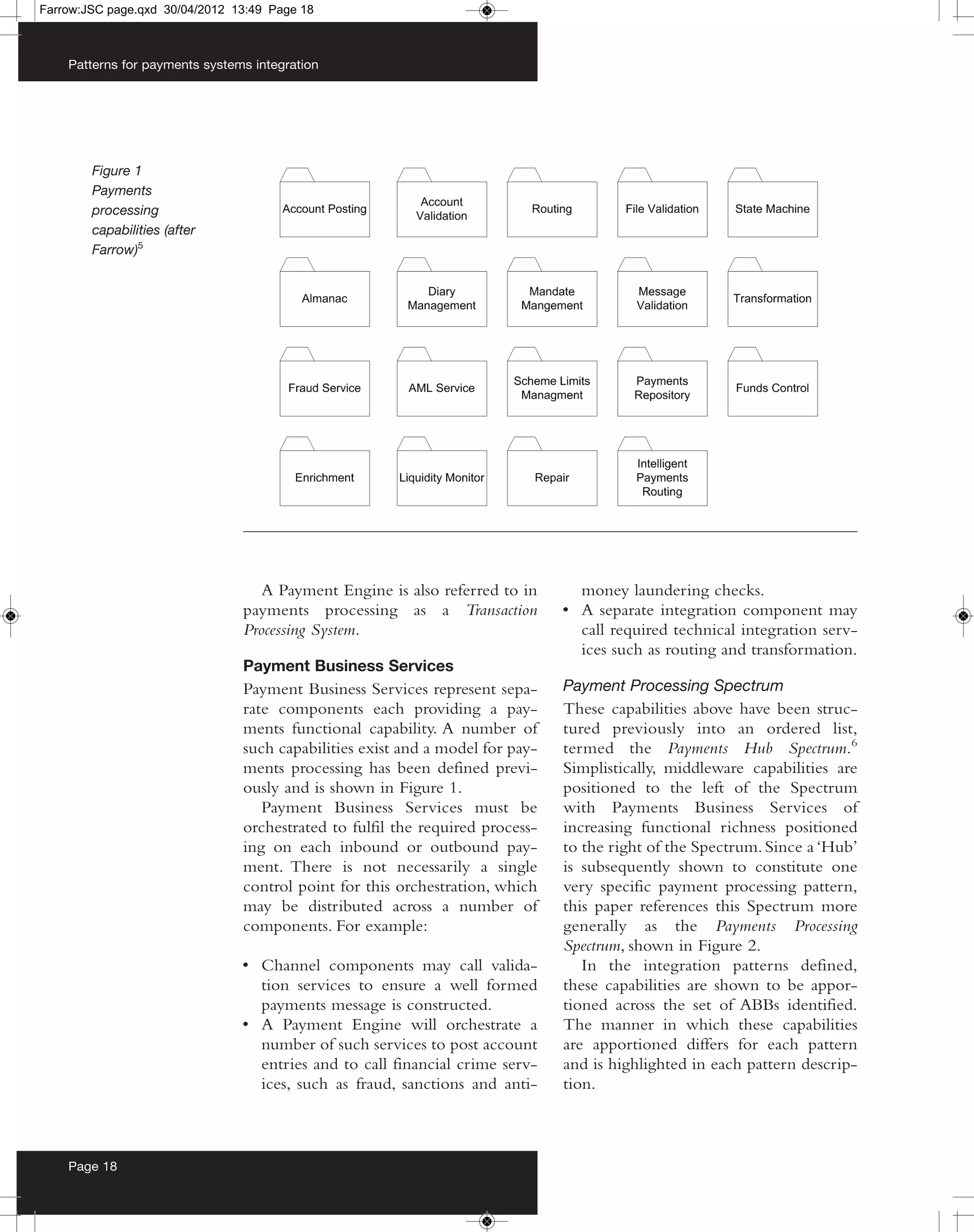 Farrow:JSC page.qxd 30/04/2012 13:49 Page 18



    Patterns for payments systems integration




        Figure 1
        Payments
        processing
        capabilities (after
        Farrow)5




                                   A Payment Engine is also referred to in       money laundering checks.
                                payments processing as a Transaction           • A separate integration component may
                                Processing System.                               call required technical integration serv-
                                                                                 ices such as routing and transformation.
                                Payment Business Services
                                Payment Business Services represent sepa-      Payment Processing Spectrum
                                rate components each providing a pay-          These capabilities above have been struc-
                                ments functional capability. A number of       tured previously into an ordered list,
                                such capabilities exist and a model for pay-   termed the Payments Hub Spectrum.6
                                ments processing has been defined previ-       Simplistically, middleware capabilities are
                                ously and is shown in Figure 1.                positioned to the left of the Spectrum
                                   Payment Business Services must be           with Payments Business Services of
                                orchestrated to fulfil the required process-   increasing functional richness positioned
                                ing on each inbound or outbound pay-           to the right of the Spectrum. Since a ‘Hub’
                                ment. There is not necessarily a single        is subsequently shown to constitute one
                                control point for this orchestration, which    very specific payment processing pattern,
                                may be distributed across a number of          this paper references this Spectrum more
                                components. For example:                       generally as the Payments Processing
                                                                               Spectrum, shown in Figure 2.
                                • Channel components may call valida-             In the integration patterns defined,
                                  tion services to ensure a well formed        these capabilities are shown to be appor-
                                  payments message is constructed.             tioned across the set of ABBs identified.
                                • A Payment Engine will orchestrate a          The manner in which these capabilities
                                  number of such services to post account      are apportioned differs for each pattern
                                  entries and to call financial crime serv-    and is highlighted in each pattern descrip-
                                  ices, such as fraud, sanctions and anti-     tion.



    Page 18
 