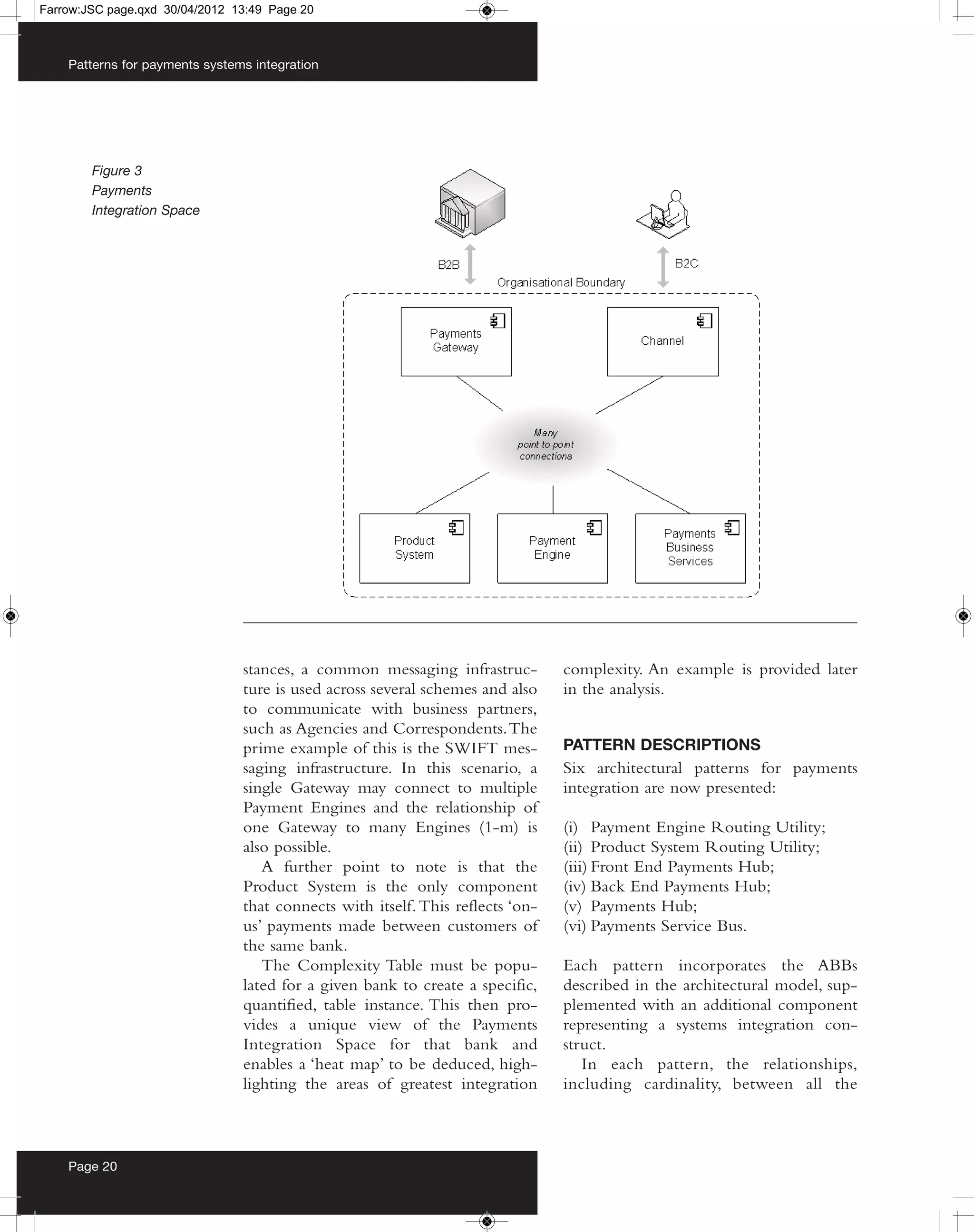Farrow:JSC page.qxd 30/04/2012 13:49 Page 20



    Patterns for payments systems integration




        Figure 3
        Payments
        Integration Space




                                stances, a common messaging infrastruc-         complexity. An example is provided later
                                ture is used across several schemes and also    in the analysis.
                                to communicate with business partners,
                                such as Agencies and Correspondents. The
                                prime example of this is the SWIFT mes-         PATTERN DESCRIPTIONS
                                saging infrastructure. In this scenario, a      Six architectural patterns for payments
                                single Gateway may connect to multiple          integration are now presented:
                                Payment Engines and the relationship of
                                one Gateway to many Engines (1-m) is            (i) Payment Engine Routing Utility;
                                also possible.                                  (ii) Product System Routing Utility;
                                   A further point to note is that the          (iii) Front End Payments Hub;
                                Product System is the only component            (iv) Back End Payments Hub;
                                that connects with itself. This reflects ‘on-   (v) Payments Hub;
                                us’ payments made between customers of          (vi) Payments Service Bus.
                                the same bank.
                                   The Complexity Table must be popu-           Each pattern incorporates the ABBs
                                lated for a given bank to create a specific,    described in the architectural model, sup-
                                quantified, table instance. This then pro-      plemented with an additional component
                                vides a unique view of the Payments             representing a systems integration con-
                                Integration Space for that bank and             struct.
                                enables a ‘heat map’ to be deduced, high-          In each pattern, the relationships,
                                lighting the areas of greatest integration      including cardinality, between all the



    Page 20
 