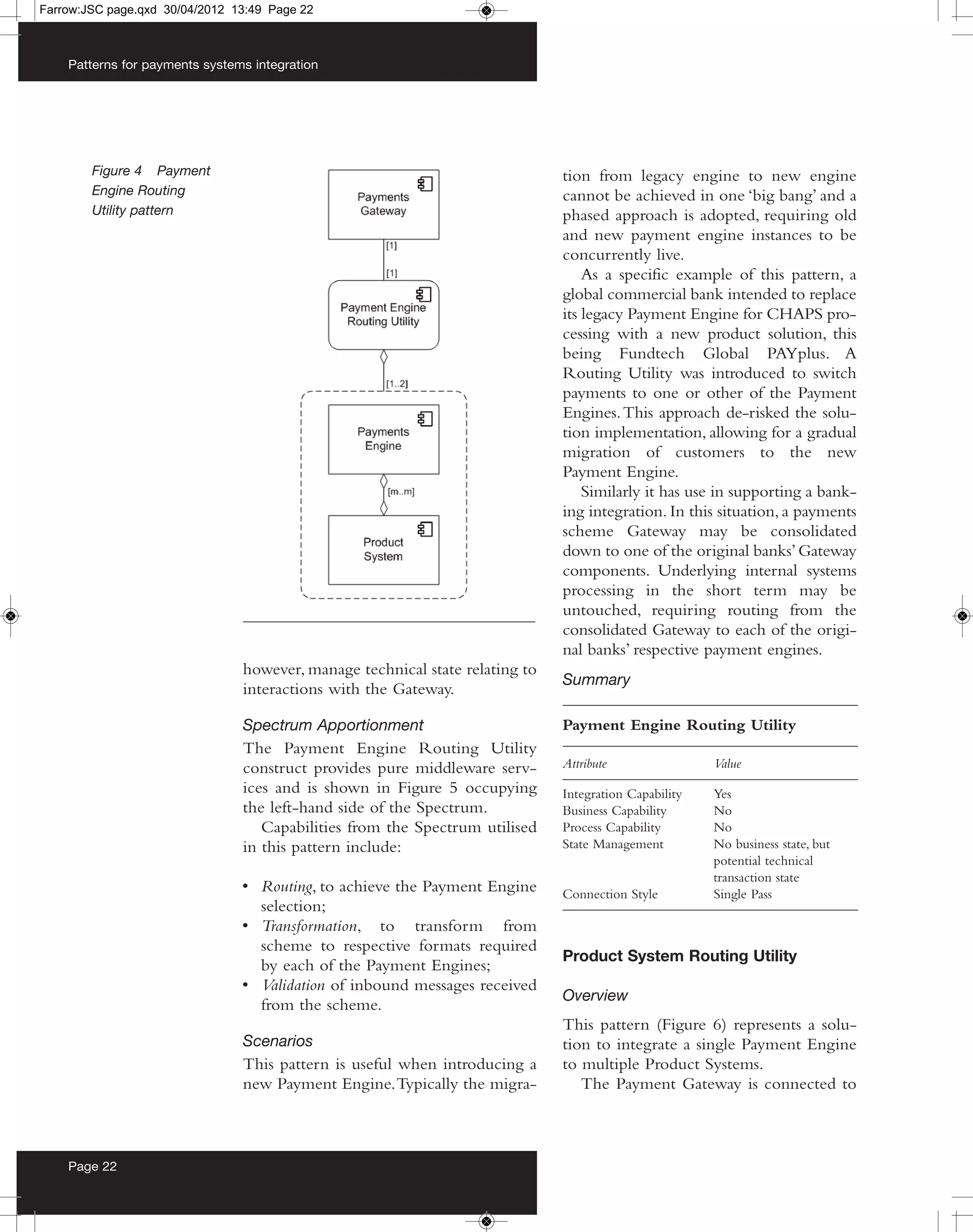 Farrow:JSC page.qxd 30/04/2012 13:49 Page 22



    Patterns for payments systems integration




        Figure 4 Payment                                                      tion from legacy engine to new engine
        Engine Routing                                                        cannot be achieved in one ‘big bang’ and a
        Utility pattern                                                       phased approach is adopted, requiring old
                                                                              and new payment engine instances to be
                                                                              concurrently live.
                                                                                  As a specific example of this pattern, a
                                                                              global commercial bank intended to replace
                                                                              its legacy Payment Engine for CHAPS pro-
                                                                              cessing with a new product solution, this
                                                                              being Fundtech Global PAYplus. A
                                                                              Routing Utility was introduced to switch
                                                                              payments to one or other of the Payment
                                                                              Engines. This approach de-risked the solu-
                                                                              tion implementation, allowing for a gradual
                                                                              migration of customers to the new
                                                                              Payment Engine.
                                                                                  Similarly it has use in supporting a bank-
                                                                              ing integration. In this situation, a payments
                                                                              scheme Gateway may be consolidated
                                                                              down to one of the original banks’ Gateway
                                                                              components. Underlying internal systems
                                                                              processing in the short term may be
                                                                              untouched, requiring routing from the
                                                                              consolidated Gateway to each of the origi-
                                                                              nal banks’ respective payment engines.
                                however, manage technical state relating to
                                                                              Summary
                                interactions with the Gateway.

                                Spectrum Apportionment                        Payment Engine Routing Utility
                                The Payment Engine Routing Utility
                                construct provides pure middleware serv-      Attribute                Value
                                ices and is shown in Figure 5 occupying       Integration Capability   Yes
                                the left-hand side of the Spectrum.           Business Capability      No
                                   Capabilities from the Spectrum utilised    Process Capability       No
                                in this pattern include:                      State Management         No business state, but
                                                                                                       potential technical
                                                                                                       transaction state
                                • Routing, to achieve the Payment Engine      Connection Style         Single Pass
                                  selection;
                                • Transformation, to transform from
                                  scheme to respective formats required
                                                                              Product System Routing Utility
                                  by each of the Payment Engines;
                                • Validation of inbound messages received
                                                                              Overview
                                  from the scheme.
                                                                              This pattern (Figure 6) represents a solu-
                                Scenarios                                     tion to integrate a single Payment Engine
                                This pattern is useful when introducing a     to multiple Product Systems.
                                new Payment Engine. Typically the migra-         The Payment Gateway is connected to



    Page 22
 