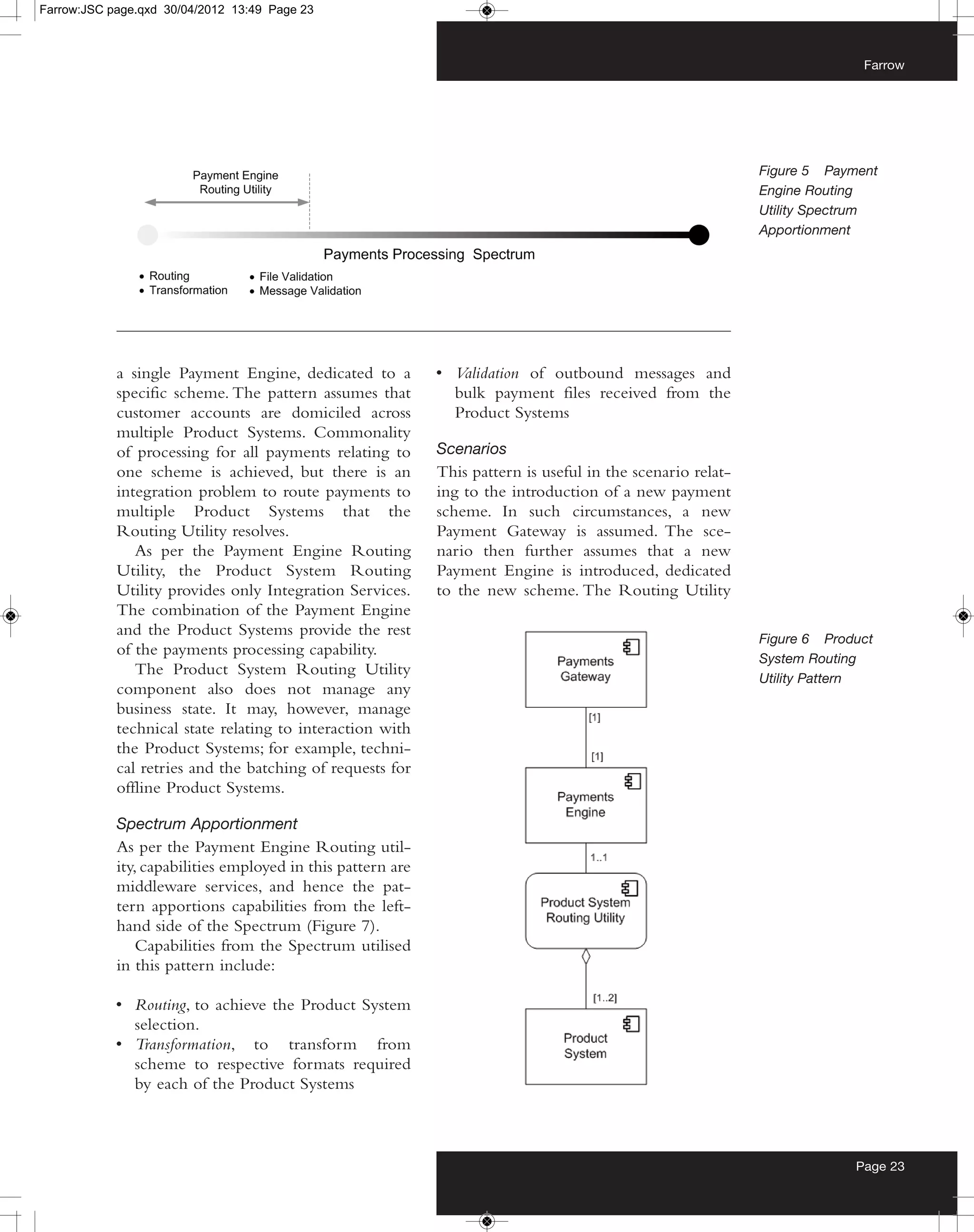 Farrow:JSC page.qxd 30/04/2012 13:49 Page 23



                                                                                                                           Farrow




                                                                                                             Figure 5 Payment
                                                                                                             Engine Routing
                                                                                                             Utility Spectrum
                                                                                                             Apportionment




            a single Payment Engine, dedicated to a          • Validation of outbound messages and
            specific scheme. The pattern assumes that          bulk payment files received from the
            customer accounts are domiciled across             Product Systems
            multiple Product Systems. Commonality
            of processing for all payments relating to       Scenarios
            one scheme is achieved, but there is an          This pattern is useful in the scenario relat-
            integration problem to route payments to         ing to the introduction of a new payment
            multiple Product Systems that the                scheme. In such circumstances, a new
            Routing Utility resolves.                        Payment Gateway is assumed. The sce-
               As per the Payment Engine Routing             nario then further assumes that a new
            Utility, the Product System Routing              Payment Engine is introduced, dedicated
            Utility provides only Integration Services.      to the new scheme. The Routing Utility
            The combination of the Payment Engine
            and the Product Systems provide the rest
                                                                                                             Figure 6 Product
            of the payments processing capability.
                                                                                                             System Routing
               The Product System Routing Utility
                                                                                                             Utility Pattern
            component also does not manage any
            business state. It may, however, manage
            technical state relating to interaction with
            the Product Systems; for example, techni-
            cal retries and the batching of requests for
            offline Product Systems.

            Spectrum Apportionment
            As per the Payment Engine Routing util-
            ity, capabilities employed in this pattern are
            middleware services, and hence the pat-
            tern apportions capabilities from the left-
            hand side of the Spectrum (Figure 7).
                Capabilities from the Spectrum utilised
            in this pattern include:

            • Routing, to achieve the Product System
              selection.
            • Transformation, to transform from
              scheme to respective formats required
              by each of the Product Systems



                                                                                                                          Page 23
 