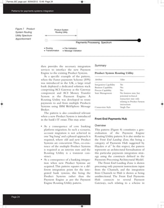 Farrow:JSC page.qxd 30/04/2012 13:49 Page 24



    Patterns for payments systems integration




        Figure 7 Product
        System Routing
        Utility Spectrum
        Apportionment




                                then provides the necessary integration      Summary
                                services to interface the new Payment
                                Engine to the existing Product Systems.      Product System Routing Utility
                                   As a specific example of the pattern,
                                when the Faster payments Scheme (FPS)        Attribute                Value
                                was introduced in the UK, a large retail
                                                                             Integration Capability   Yes
                                bank deployed a dedicated solution stack     Business Capability      No
                                comprising ACI Gateway as the Gateway        Process Capability       No
                                component and ACI Money Transfer             State Management         No business state, but
                                System as the Payment Engine. A                                       potential technical
                                Routing Utility was developed to route                                transaction state only
                                                                                                      relating to Product System
                                payments to and from multiple Products                                interactions
                                Systems using IBM WebSphere Message          Connection Style         Single Pass
                                Broker.
                                   The pattern is also considered relevant
                                when a new Product System is introduced
                                in the bank’s IT estate. This may arise:     Front End Payments Hub

                                • As a consequence of core banking           Overview
                                  platform migration. In such a scenario,    This pattern (Figure 8) constitutes a gen-
                                  account migration is not achieved in       eralisation of the Payment Engine
                                  one ‘big bang’ and a phased approach is    Routing Utility pattern. It is also similar to
                                  required, where old and new Product        the Front End Landing Zone, this being a
                                  Systems are concurrent. Thus, co-exis-     category of Payments Hub suggested by
                                  tence of the multiple Product Systems      Hayden et al.7 In this respect, the pattern
                                  is required as an interim state and the    represents an architectural formalisation of
                                  Routing Utility is a transient con-        this particular payments integration strat-
                                  struct.                                    egy using the constructs defined in the
                                • As a consequence of a banking integra-     Payments Processing Architectural Model.
                                  tion when new Product Systems are             The Front End Landing Zone is shown
                                  acquired. This pattern equates to a dif-   processing only payment instructions input
                                  ferent integration point for the inte-     from the Channels, and the integration
                                  grated bank systems, this being the        from Channels to Hub is shown as being
                                  Product Systems rather than the            unidirectional. The Front End Payments
                                  Payment Engine as per the Payment          Hub connects to several Payment
                                  Engine Routing Utility pattern.            Gateways, each relating to a scheme in



    Page 24
 