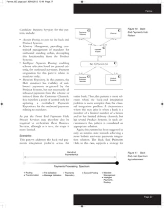 Farrow:JSC page.qxd 30/04/2012 13:49 Page 27



                                                                                                                         Farrow




            Candidate Business Services for this pat-                                                      Figure 10 Back
            tern, include:                                                                                 End Payments Hub
                                                                                                           Pattern
            • Account Posting, to post to the back end
              Product Systems;
            • Mandate Management, providing cen-
              tralised management of mandates for
              outbound standing orders, decoupling
              this functionality from the Product
              Systems;
            • Intelligent Payments Routing, enabling
              scheme selection based on general cri-
              teria, for outbound payments. Payment
              origination for this pattern relates to
              mandates only;
            • Payments Repository. In this pattern, the
              Hub construct has visibility of out-
              bound payments originated by the
              Product Systems, but not necessarily all
              inbound payments from the scheme or
              initiated from the Customer Channels.         entire bank. Thus, this pattern is most rel-
              It is therefore a point of control only for   evant when the back-end integration
              updating a centralised Payments               problem is more complex than the chan-
              Repository for the outbound payments          nel integration problem. A circumstance
              relating to mandates.                         where this may arise is when a bank is a
                                                            member of a limited number of schemes
            As per the Front End Payments Hub,              and/or has limited delivery channels, but
            Process Services may therefore also be          has several Product Systems. In such cir-
            required to orchestrate these Business          cumstances, this pattern is considered an
            Services, although as is seen, the scope is     appropriate solution.
            more limited.                                      Again, this pattern has been suggested as
                                                            only an interim state towards achieving a
            Scenarios                                       more holistic end-state payments integra-
            This pattern addresses the back-end pay-        tion solution. The Back End Payments
            ments integration problem across the            Hub, in this case, supports a strategy for


                                                                                                           Figure 11 Back
                                                                                                           End Hub Spectrum
                                                                                                           Apportionment




                                                                                                                        Page 27
 