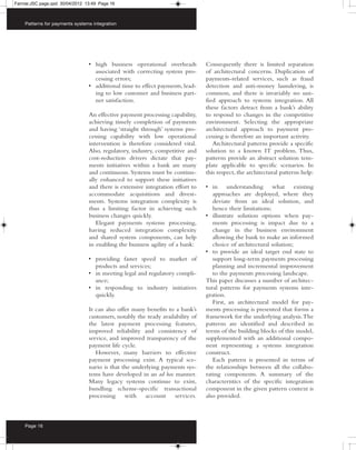Farrow:JSC page.qxd 30/04/2012 13:49 Page 16



    Patterns for payments systems integration




                                • high business operational overheads          Consequently there is limited separation
                                  associated with correcting system pro-       of architectural concerns. Duplication of
                                  cessing errors;                              payments-related services, such as fraud
                                • additional time to effect payments, lead-    detection and anti-money laundering, is
                                  ing to low customer and business part-       common, and there is invariably no uni-
                                  ner satisfaction.                            fied approach to systems integration. All
                                                                               these factors detract from a bank’s ability
                                An effective payment processing capability,    to respond to changes in the competitive
                                achieving timely completion of payments        environment. Selecting the appropriate
                                and having ‘straight through’ systems pro-     architectural approach to payment pro-
                                cessing capability with low operational        cessing is therefore an important activity.
                                intervention is therefore considered vital.       Architectural patterns provide a specific
                                Also, regulatory, industry, competitive and    solution to a known IT problem. Thus,
                                cost-reduction drivers dictate that pay-       patterns provide an abstract solution tem-
                                ments initiatives within a bank are many       plate applicable to specific scenarios. In
                                and continuous. Systems must be continu-       this respect, the architectural patterns help:
                                ally enhanced to support these initiatives
                                and there is extensive integration effort to   • in understanding what existing
                                accommodate acquisitions and divest-              approaches are deployed, where they
                                ments. Systems integration complexity is          deviate from an ideal solution, and
                                thus a limiting factor in achieving such          hence their limitations;
                                business changes quickly.                      • illustrate solution options when pay-
                                   Elegant payments systems processing,           ments processing is impact due to a
                                having reduced integration complexity             change in the business environment
                                and shared system components, can help            allowing the bank to make an informed
                                in enabling the business agility of a bank:       choice of architectural solution;
                                                                               • to provide an ideal target end state to
                                • providing faster speed to market of             support long-term payments processing
                                  products and services;                          planning and incremental improvement
                                • in meeting legal and regulatory compli-         to the payments processing landscape.
                                  ance;                                        This paper discusses a number of architec-
                                • in responding to industry initiatives        tural patterns for payments systems inte-
                                  quickly.                                     gration.
                                                                                  First, an architectural model for pay-
                                It can also offer many benefits to a bank’s    ments processing is presented that forms a
                                customers, notably the ready availability of   framework for the underlying analysis. The
                                the latest payment processing features,        patterns are identified and described in
                                improved reliability and consistency of        terms of the building blocks of this model,
                                service, and improved transparency of the      supplemented with an additional compo-
                                payment life cycle.                            nent representing a systems integration
                                   However, many barriers to effective         construct.
                                payment processing exist. A typical sce-          Each pattern is presented in terms of
                                nario is that the underlying payments sys-     the relationships between all the collabo-
                                tems have developed in an ad hoc manner.       rating components. A summary of the
                                Many legacy systems continue to exist,         characteristics of the specific integration
                                bundling scheme-specific transactional         component in the given pattern context is
                                processing     with   account     services.    also provided.



    Page 16
 
