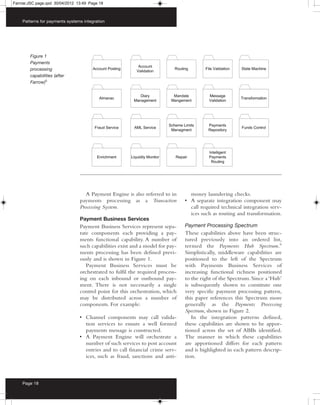 Farrow:JSC page.qxd 30/04/2012 13:49 Page 18



    Patterns for payments systems integration




        Figure 1
        Payments
        processing
        capabilities (after
        Farrow)5




                                   A Payment Engine is also referred to in       money laundering checks.
                                payments processing as a Transaction           • A separate integration component may
                                Processing System.                               call required technical integration serv-
                                                                                 ices such as routing and transformation.
                                Payment Business Services
                                Payment Business Services represent sepa-      Payment Processing Spectrum
                                rate components each providing a pay-          These capabilities above have been struc-
                                ments functional capability. A number of       tured previously into an ordered list,
                                such capabilities exist and a model for pay-   termed the Payments Hub Spectrum.6
                                ments processing has been defined previ-       Simplistically, middleware capabilities are
                                ously and is shown in Figure 1.                positioned to the left of the Spectrum
                                   Payment Business Services must be           with Payments Business Services of
                                orchestrated to fulfil the required process-   increasing functional richness positioned
                                ing on each inbound or outbound pay-           to the right of the Spectrum. Since a ‘Hub’
                                ment. There is not necessarily a single        is subsequently shown to constitute one
                                control point for this orchestration, which    very specific payment processing pattern,
                                may be distributed across a number of          this paper references this Spectrum more
                                components. For example:                       generally as the Payments Processing
                                                                               Spectrum, shown in Figure 2.
                                • Channel components may call valida-             In the integration patterns defined,
                                  tion services to ensure a well formed        these capabilities are shown to be appor-
                                  payments message is constructed.             tioned across the set of ABBs identified.
                                • A Payment Engine will orchestrate a          The manner in which these capabilities
                                  number of such services to post account      are apportioned differs for each pattern
                                  entries and to call financial crime serv-    and is highlighted in each pattern descrip-
                                  ices, such as fraud, sanctions and anti-     tion.



    Page 18
 
