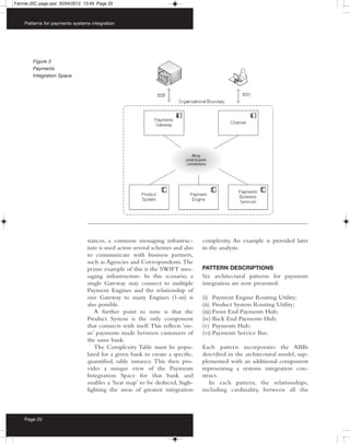 Farrow:JSC page.qxd 30/04/2012 13:49 Page 20



    Patterns for payments systems integration




        Figure 3
        Payments
        Integration Space




                                stances, a common messaging infrastruc-         complexity. An example is provided later
                                ture is used across several schemes and also    in the analysis.
                                to communicate with business partners,
                                such as Agencies and Correspondents. The
                                prime example of this is the SWIFT mes-         PATTERN DESCRIPTIONS
                                saging infrastructure. In this scenario, a      Six architectural patterns for payments
                                single Gateway may connect to multiple          integration are now presented:
                                Payment Engines and the relationship of
                                one Gateway to many Engines (1-m) is            (i) Payment Engine Routing Utility;
                                also possible.                                  (ii) Product System Routing Utility;
                                   A further point to note is that the          (iii) Front End Payments Hub;
                                Product System is the only component            (iv) Back End Payments Hub;
                                that connects with itself. This reflects ‘on-   (v) Payments Hub;
                                us’ payments made between customers of          (vi) Payments Service Bus.
                                the same bank.
                                   The Complexity Table must be popu-           Each pattern incorporates the ABBs
                                lated for a given bank to create a specific,    described in the architectural model, sup-
                                quantified, table instance. This then pro-      plemented with an additional component
                                vides a unique view of the Payments             representing a systems integration con-
                                Integration Space for that bank and             struct.
                                enables a ‘heat map’ to be deduced, high-          In each pattern, the relationships,
                                lighting the areas of greatest integration      including cardinality, between all the



    Page 20
 