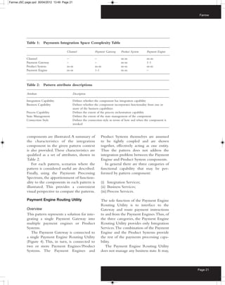 Farrow:JSC page.qxd 30/04/2012 13:49 Page 21



                                                                                                                         Farrow




            Table 1:     Payments Integration Space Complexity Table

                                        Channel                Payment Gateway     Product System     Payment Engine

            Channel                     –                      –                   m-m                m-m
            Payment Gateway             –                      –                   m-m                1-1
            Product System              m-m                    m-m                 m-m                m-m
            Payment Engine              m-m                    1-1                 m-m                –



            Table 2:     Pattern attribute descriptions

            Attribute                          Description

            Integration Capability             Defines whether the component has integration capability
            Business Capability                Defines whether the component incorporates functionality from one or
                                               more of the business capabilities
            Process Capability                 Defines the extent of the process orchestration capability
            State Management                   Defines the extent of the state management of the component
            Connection Style                   Defines the connection style in terms of how and when the component is
                                               invoked



            components are illustrated. A summary of                Product Systems themselves are assumed
            the characteristics of the integration                  to be tightly coupled and are shown
            component in the given pattern context                  together, effectively acting as one entity.
            is also provided. These characteristics are             Thus the pattern does not address the
            qualified as a set of attributes, shown in              integration problem between the Payment
            Table 2.                                                Engine and Product System components.
                For each pattern, scenarios where the                  In general there are three categories of
            pattern is considered useful are described.             functional capability that may be per-
            Finally, using the Payments Processing                  formed by pattern component:
            Spectrum, the apportionment of function-
            ality to the components in each pattern is              (i) Integration Services;
            illustrated. This provides a convenient                 (ii) Business Services;
            visual perspective to compare the patterns.             (iii) Process Services.

            Payment Engine Routing Utility                          The sole function of the Payment Engine
                                                                    Routing Utility is to interface to the
            Overview                                                Gateway and route payment instructions
            This pattern represents a solution for inte-            to and from the Payment Engines. Thus, of
            grating a single Payment Gateway into                   the three categories, the Payment Engine
            multiple payment engines or Product                     Routing Utility provides only Integration
            Systems.                                                Services. The combination of the Payment
               The Payment Gateway is connected to                  Engine and the Product Systems provide
            a single Payment Engine Routing Utility                 the rest of the payments processing capa-
            (Figure 4). This, in turn, is connected to              bility.
            two or more Payment Engines/Product                        The Payment Engine Routing Utility
            Systems. The Payment Engines and                        does not manage any business state. It may,



                                                                                                                        Page 21
 