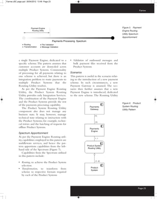 Farrow:JSC page.qxd 30/04/2012 13:49 Page 23



                                                                                                                           Farrow




                                                                                                             Figure 5 Payment
                                                                                                             Engine Routing
                                                                                                             Utility Spectrum
                                                                                                             Apportionment




            a single Payment Engine, dedicated to a          • Validation of outbound messages and
            specific scheme. The pattern assumes that          bulk payment files received from the
            customer accounts are domiciled across             Product Systems
            multiple Product Systems. Commonality
            of processing for all payments relating to       Scenarios
            one scheme is achieved, but there is an          This pattern is useful in the scenario relat-
            integration problem to route payments to         ing to the introduction of a new payment
            multiple Product Systems that the                scheme. In such circumstances, a new
            Routing Utility resolves.                        Payment Gateway is assumed. The sce-
               As per the Payment Engine Routing             nario then further assumes that a new
            Utility, the Product System Routing              Payment Engine is introduced, dedicated
            Utility provides only Integration Services.      to the new scheme. The Routing Utility
            The combination of the Payment Engine
            and the Product Systems provide the rest
                                                                                                             Figure 6 Product
            of the payments processing capability.
                                                                                                             System Routing
               The Product System Routing Utility
                                                                                                             Utility Pattern
            component also does not manage any
            business state. It may, however, manage
            technical state relating to interaction with
            the Product Systems; for example, techni-
            cal retries and the batching of requests for
            offline Product Systems.

            Spectrum Apportionment
            As per the Payment Engine Routing util-
            ity, capabilities employed in this pattern are
            middleware services, and hence the pat-
            tern apportions capabilities from the left-
            hand side of the Spectrum (Figure 7).
                Capabilities from the Spectrum utilised
            in this pattern include:

            • Routing, to achieve the Product System
              selection.
            • Transformation, to transform from
              scheme to respective formats required
              by each of the Product Systems



                                                                                                                          Page 23
 