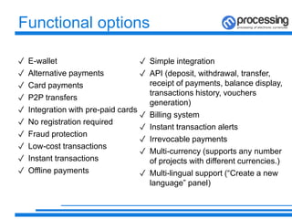 Functional options
✓ E-wallet
✓ Alternative payments
✓ Card payments
✓ P2P transfers
✓ Integration with pre-paid cards
✓ No registration required
✓ Fraud protection
✓ Low-cost transactions
✓ Instant transactions
✓ Offline payments
✓ Simple integration
✓ API (deposit, withdrawal, transfer,
receipt of payments, balance display,
transactions history, vouchers
generation)
✓ Billing system
✓ Instant transaction alerts
✓ Irrevocable payments
✓ Multi-currency (supports any number
of projects with different currencies.)
✓ Multi-lingual support (“Create a new
language” panel)
 