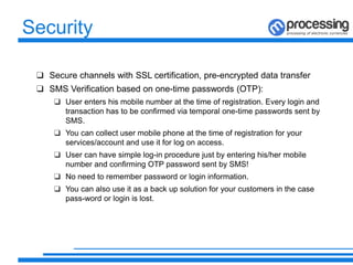 Security
❑ Secure channels with SSL certification, pre-encrypted data transfer
❑ SMS Verification based on one-time passwords (OTP):
❑ User enters his mobile number at the time of registration. Every login and
transaction has to be confirmed via temporal one-time passwords sent by
SMS.
❑ You can collect user mobile phone at the time of registration for your
services/account and use it for log on access.
❑ User can have simple log-in procedure just by entering his/her mobile
number and confirming OTP password sent by SMS!
❑ No need to remember password or login information.
❑ You can also use it as a back up solution for your customers in the case
pass-word or login is lost.
 