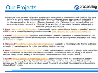 Professional team with over 12 years of experience in development of innovative fin-tech products. We were
the 1st in the global market to launch electronic money, payment systems aggregator and the system of
mobile payments from the account of the mobile operator, the 1st who introduced payment self-service
terminals in Ukrainian market, the 1st in the CIS market to launch contactless payments and many other
innovative products and solutions.
1. Rupay (www.rupay.com, Info@rupay.com ) system of electronic money - sold to the Russian holding RBC, renamed
to RBKmoney, is successfully operating in the Russian market (www.rbkmoney.com, a.morozov@rbkmoney.com )
2. Autopay (Www.autopay.com.ua) payment terminals network - Ukraine's first network of self-service terminals. The
company developed server software, terminal software, connected over 200 service providers; the network was sold to
an international company.
3. Interkassa (Www.interkassa.com, Denis@interkassa.com ) aggregator of Internet payments - the first and largest
aggregator of payment systems, the system was sold to a Ukrainian company.
4. Monexy (Www.monexy.ua, Yuriy@monexy.ua ) e-money payment system - a system of online and offline payments in
Ukraine, that obtained the first license from the National Bank of Ukraine to issue electronic money, is the leader in
electronic money systems, working in partnership with one of the most innovative banks in Ukraine.
5. e-groshi (Www.e-groshi.ua, r.dymchuk@e-groshi.ua ) coalition loyalty system is a reward system, based on
electronic money Monexy. Currently it’s establishing contract relations with the major retailers. Within the existing
contracts, over 1.2 million loyalty cards have been issued. These cards will unite all the participating merchants in one
integrated loyalty system.
Our Projects
 