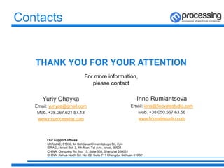 Contacts
Yuriy Chayka
Email: yuriyaa@gmail.com
Моб. +38.067.621.57.13
www.m-processing.com
THANK YOU FOR YOUR ATTENTION
For more information,
please contact
Inna Rumiantseva
Email: inna@finovatestudio.com
Mob. +38.050.567.63.56
www.finovatestudio.com
Our support offices:
UKRAINE, 01030, 44 Bohdana Khmelnitzkogo St., Kyiv
ISRAEL: Israel Bek 3, 4th floor, Tel Aviv, Israel, 90901
CHINA: Dongping Rd. No. 15, Suite 505, Shanghai 200031
CHINA: Kehua North Rd. No. 62, Suite 711 Chengdu, Sichuan 610021
 