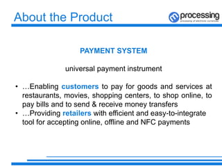 About the Product
PAYMENT SYSTEM
universal payment instrument
• …Enabling customers to pay for goods and services at
restaurants, movies, shopping centers, to shop online, to
pay bills and to send & receive money transfers
• …Providing retailers with efficient and easy-to-integrate
tool for accepting online, offline and NFC payments
 