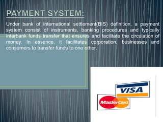 PAYMENT SYSTEM:Under bank of international settlement(BIS) definition, a payment system consist of instruments, banking procedures and typically interbank funds transfer that ensures and facilitate the circulation of money. In essence, it facilitates corporation, businesses and consumers to transfer funds to one other.