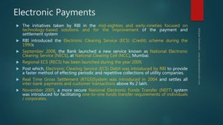 Electronic Payments
 The initiatives taken by RBI in the mid-eighties and early-nineties focused on
technology-based solutions and for the improvement of the payment and
settlement system
 RBI introduced the Electronic Clearing Service (ECS) (Credit) scheme during the
1990s
 September 2008, the Bank launched a new service known as National Electronic
Clearing Service (NECS), at National Clearing Cell (NCC), Mumbai.
 Regional ECS (RECS) has been launched during the year 2009.
 Post which, Electronic Clearing Service (ECS) Debit was introduced by RBI to provide
a faster method of effecting periodic and repetitive collections of utility companies.
 Real Time Gross Settlement (RTGS)System was introduced in 2004 and settles all
inter-bank payments and customer transactions above Rs 2 lakh.
 November 2005, a more secure National Electronic Funds Transfer (NEFT) system
was introduced for facilitating one-to-one funds transfer requirements of individuals
/ corporates.
 