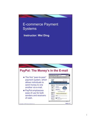 E-commerce Payment
        Systems
          Instructor: Wei Ding




Copyright © 2004 Pearson Education, Inc.   Slide 6-1




PayPal: The Money’s in the E-mail

               The first “peer-to-peer”
               payment system, which
               allows individuals to
               send money to one
               another via e-mail.
               PayPal emphasizes
               ease of use for both
               senders and receivers
               of cash.

Copyright © 2004 Pearson Education, Inc.   Slide 6-2




                                                       1
 