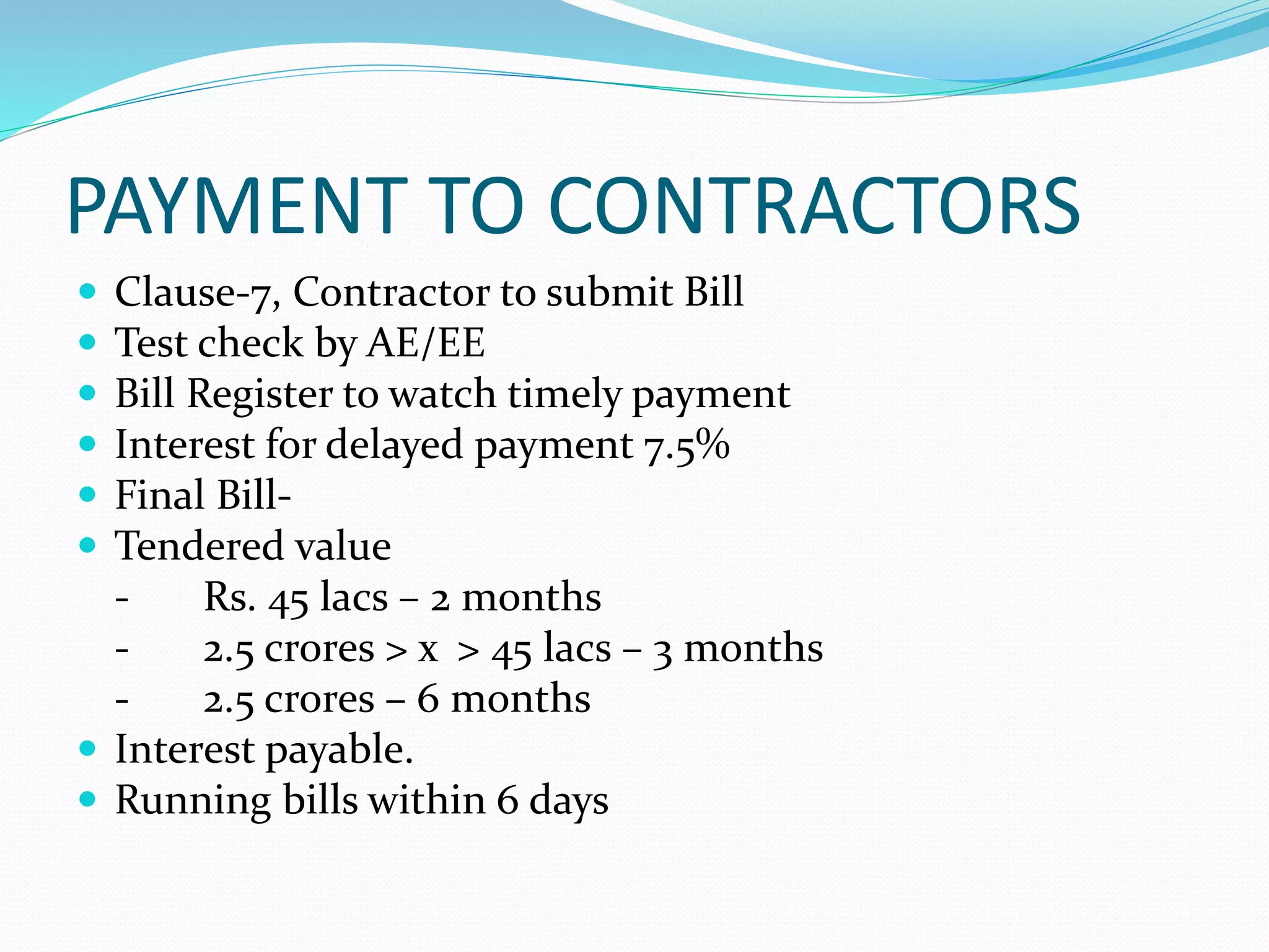 PAYMENT TO CONTRACTORS
Clause-7, Contractor to submit Bill
Test check by AE/EE
Bill Register to watch timely payment
Interest for delayed payment 7.5%
Final Bill-
Tendered value
- Rs. 45 lacs – 2 months
- 2.5 crores > x > 45 lacs – 3 months
- 2.5 crores – 6 months
Interest payable.
Running bills within 6 days