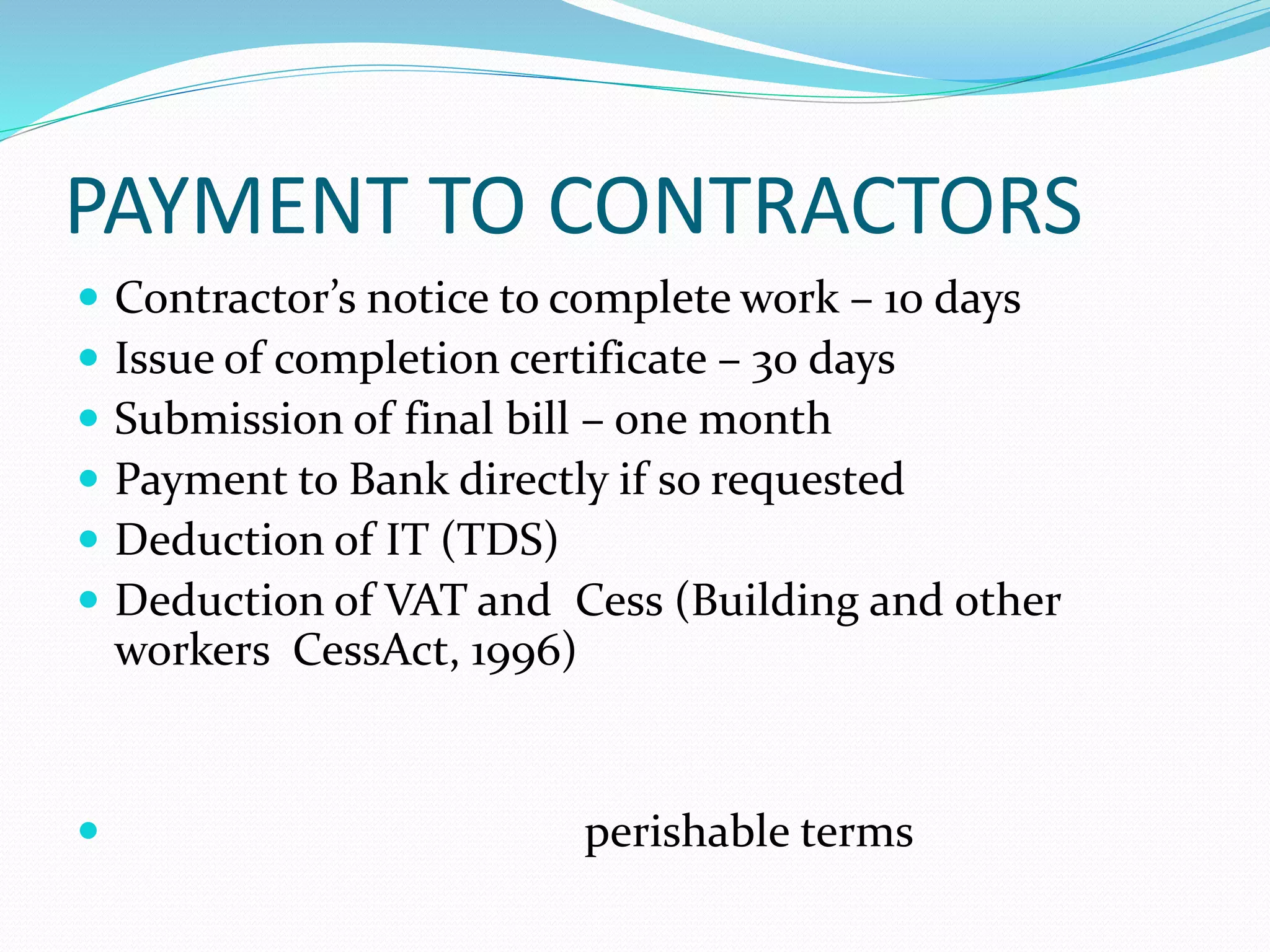 PAYMENT TO CONTRACTORS
Contractor’s notice to complete work – 10 days
Issue of completion certificate – 30 days
Submission of final bill – one month
Payment to Bank directly if so requested
Deduction of IT (TDS)
Deduction of VAT and Cess (Building and other
workers CessAct, 1996)
perishable terms