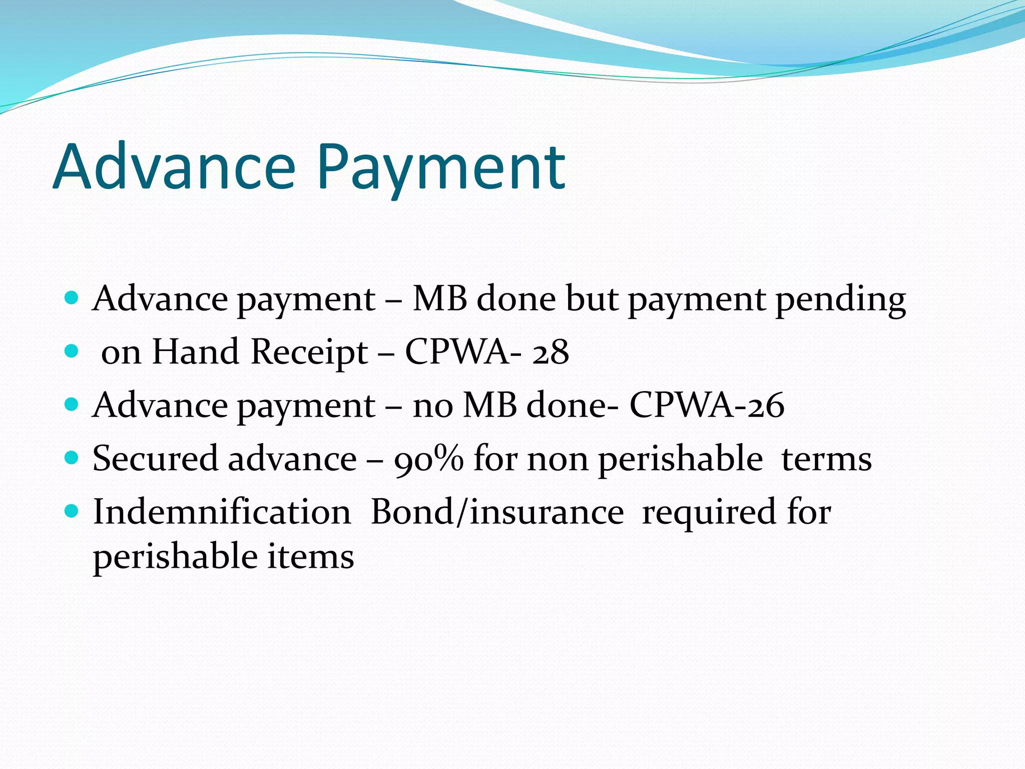 Advance Payment
Advance payment – MB done but payment pending
on Hand Receipt – CPWA- 28
Advance payment – no MB done- CPWA-26
Secured advance – 90% for non perishable terms
Indemnification Bond/insurance required for
perishable items