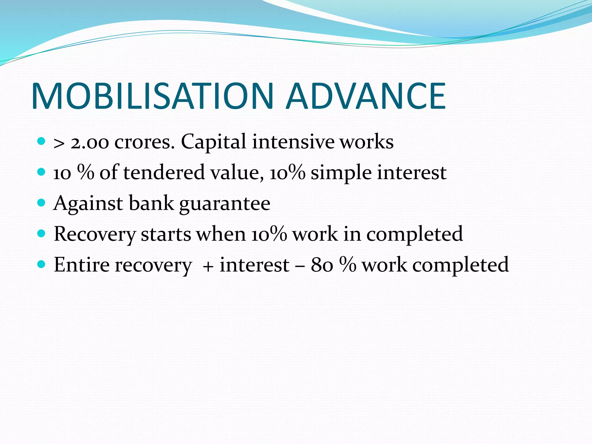 MOBILISATION ADVANCE
> 2.00 crores. Capital intensive works
10 % of tendered value, 10% simple interest
Against bank guarantee
Recovery starts when 10% work in completed
Entire recovery + interest – 80 % work completed
