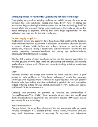 Emerging trends in Payments: Opportunity for new technology
From giving away cash to swiping cards on our mobile phones, the way we do
payments has seen significant change over time. Every wave of change has
necessitated huge technological improvements and at times technology itself has
brought about new waves of change in payment process. Currently we can see few
trends emerging in payments industry that throw huge opportunities for new
technology and pave way for innovative solutions.

Outsourcing by Acquirers
Traditionally issuers and acquirers have been banks that handle all the functions
from consumer/merchant acquisition to settlement of payments. But with increase
in number of card holders/sellers and a huge increase in number of card
transactions, banks are finding it beneficial to outsource most of the activities that
involve acquiring customers/merchants and setting up hardware/software
infrastructure for information exchange.

This has led to entry of many non-bank players into the payment ecosystem. As
Payment process involves high speed data processing and enhanced data security
levels all new entrants need efficient and robust technology solutions to automate
their process.

EMV
Payments industry has always been haunted by frauds and data theft. A good
answer to such problems is “chip based technology” which has numerous
advantages over magnetic stripes. Chips can be highly secure as these can generate
dynamic data thus making real time authorization possible for each transaction.
Instead of having a static personal identification number (PIN) cardholders can use
a different PIN for each transaction.

Currently such payments are governed by standards and specifications of
EuropayMastercardVisa (EMV). Card terminals at merchant site would need
drastic modifications in equipments and software to become EMV ready, thus an
opportunity for new technology.

New Payment modes
Payment industry is seeing huge changes in the way consumers make payments.
Portable card readers, NFC enabled mobiles, mobile wallets, contactless cards and
many such innovations make it necessary for merchants and information
 