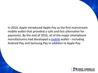 In	
  2014,	
  Apple	
  introduced	
  Apple	
  Pay	
  as	
  the	
  ﬁrst	
  mainstream	
  
mobile	
  wallet	
  that	
  provided	
  a	
  safe	
  and	
  fast	
  alternaEve	
  for	
  
payments.	
  By	
  the	
  end	
  of	
  2015,	
  all	
  of	
  the	
  major	
  smartphone	
  
manufacturers	
  had	
  developed	
  a	
  mobile	
  wallet	
  –	
  including	
  
Android	
  Pay	
  and	
  Samsung	
  Pay	
  in	
  addiEon	
  to	
  Apple	
  Pay.	
  	
  
 
