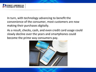 In	
  turn,	
  with	
  technology	
  advancing	
  to	
  beneﬁt	
  the	
  
convenience	
  of	
  the	
  consumer,	
  most	
  customers	
  are	
  now	
  
making	
  their	
  purchases	
  digitally.	
  	
  
As	
  a	
  result,	
  checks,	
  cash,	
  and	
  even	
  credit	
  card	
  usage	
  could	
  
slowly	
  decline	
  over	
  the	
  years	
  and	
  smartphones	
  could	
  
become	
  the	
  prime	
  way	
  consumers	
  pay.	
  	
  
 