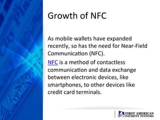 Growth	
  of	
  NFC	
  	
  
As	
  mobile	
  wallets	
  have	
  expanded	
  
recently,	
  so	
  has	
  the	
  need	
  for	
  Near-­‐Field	
  
CommunicaEon	
  (NFC).	
  	
  
NFC	
  is	
  a	
  method	
  of	
  contactless	
  
communicaEon	
  and	
  data	
  exchange	
  
between	
  electronic	
  devices,	
  like	
  
smartphones,	
  to	
  other	
  devices	
  like	
  
credit	
  card	
  terminals.	
  	
  
 